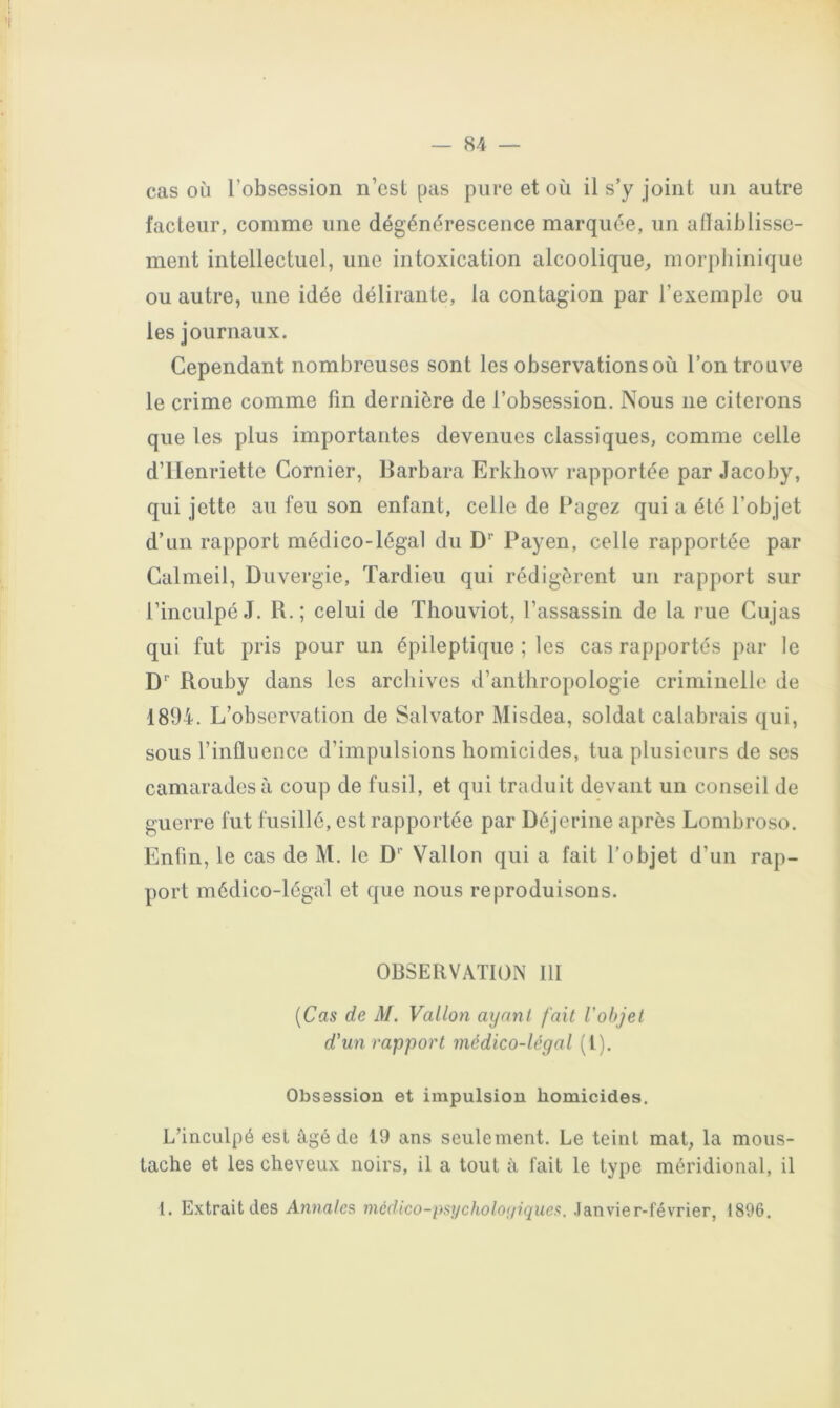cas où l’obsession n’est pas pure et où il s’y joint un autre facteur, comme une dégénérescence marquée, un aflaiblissc- ment intellectuel, une intoxication alcoolique, morphinique ou autre, une idée délirante, la contagion par l’exemple ou les journaux. Cependant nombreuses sont les observations où l’on trouve le crime comme fin dernière de l’obsession. Nous ne citerons que les plus importantes devenues classiques, comme celle d’Henriette Cornier, Barbara Erkhow rapportée par Jacoby, qui jette au feu son enfant, celle de Bugez qui a été l’objet d’un rapport médico-légal du D’’ Payen, celle rapportée par Calmeil, Duvergie, Tardieu qui rédigèrent un rapport sur l’inculpé J. R.; celui de Thouviot, l’assassin de la rue Cujas qui fut pris pour un épileptique ; les cas rapportés par le D' Rouby dans les archives d’anthropologie criminelle de 1894. L’observation de Salvator Misdea, soldat calabrais qui, sous l’influence d’impulsions homicides, tua plusieurs de ses camarades à coup de fusil, et qui traduit devant un conseil de guerre fut fusillé, est rapportée par Déjerine après Lombroso. Enfin, le cas de M. le Vallon qui a fait l’objet d’un rap- port médico-légal et que nous reproduisons. OBSERVATION 111 [Cas de M. Vallon ayant fait l'ohjet d'un rapport médico-légal (l). Obsession et impulsion homicides. L’inculpé est âgé de 19 ans seulement. Le teint mat, la mous- tache et les cheveux noirs, il a tout â fait le type méridional, il 1. Extrait des Annales nicdico-psycholoi/iques, .lanvier-février, 1896.
