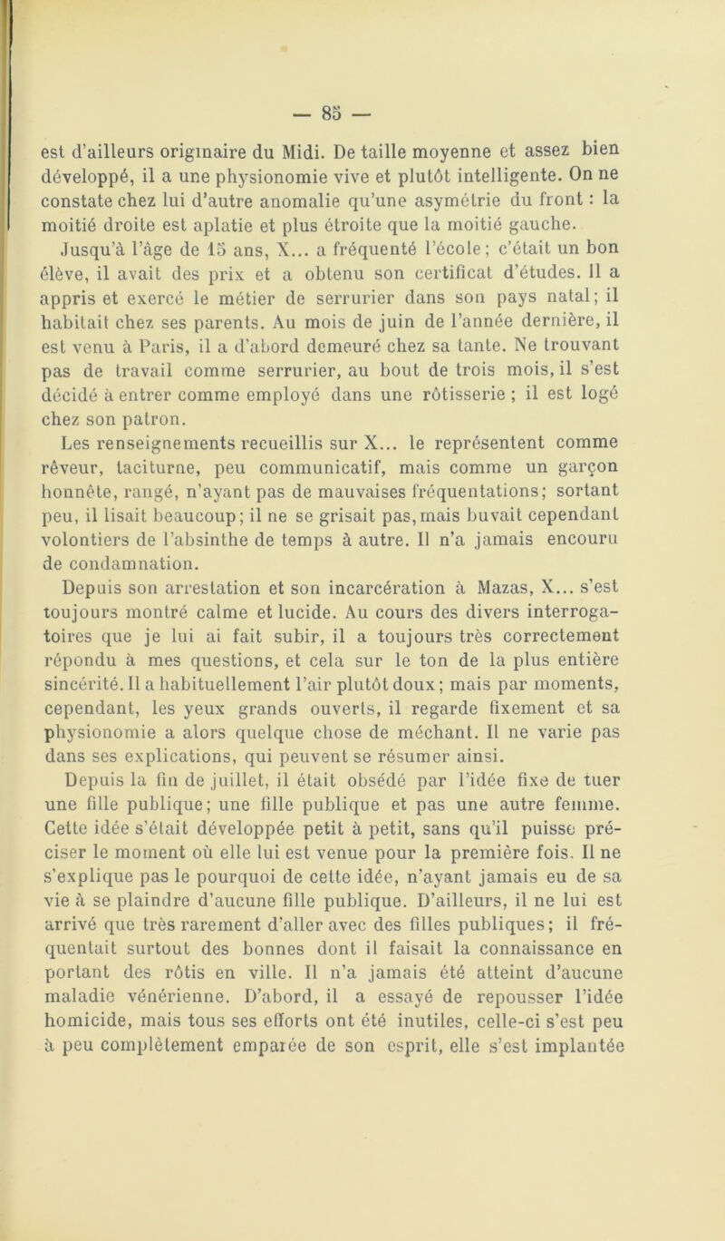 est d’ailleurs originaire du Midi. De taille moyenne et assez bien développé, il a une physionomie vive et plutôt intelligente. On ne constate chez lui d’autre anomalie qu’une asymétrie du front : la moitié droite est aplatie et plus étroite que la moitié gauche. Jusqu’à l’âge de 15 ans, X... a fréquenté l’école; c’était un bon élève, il avait des prix et a obtenu son certificat d’études. 11 a appris et exercé le métier de serrurier dans son pays natal; il habitait chez ses parents. Au mois de juin de l’année dernière, il est venu à Paris, il a d’abord demeuré chez sa tante. Ne trouvant pas de travail comme serrurier, au bout de trois mois, il s’est décidé à entrer comme employé dans une rôtisserie ; il est logé chez son patron. Les renseignements recueillis sur X... le représentent comme rêveur, taciturne, peu communicatif, mais comme un garçon honnête, rangé, n’ayant pas de mauvaises fréquentations; sortant peu, il lisait beaucoup; il ne se grisait pas,mais buvait cependant volontiers de l’absinthe de temps à autre. Il n’a jamais encouru de condamnation. Depuis son arrestation et son incarcération à Mazas, X... s’est toujours montré calme et lucide. Au cours des divers interroga- toires que je lui ai fait subir, il a toujours très correctement répondu à mes questions, et cela sur le ton de la plus entière sincérité. 11 a habituellement l’air plutôt doux ; mais par moments, cependant, les yeux grands ouverts, il regarde fixement et sa physionomie a alors quelque chose de méchant. Il ne varie pas dans ses explications, qui peuvent se résumer ainsi. Depuis la fin de juillet, il était obsédé par l’idée fixe de tuer une fille publique; une fille publique et pas une autre femme. Cette idée s’était développée petit à petit, sans qu’il puisse pré- ciser le moment où elle lui est venue pour la première fois. Il ne s’explique pas le pourquoi de cette idée, n’ayant jamais eu de sa vie à se plaindre d’aucune fille publique. D’ailleurs, il ne lui est arrivé que très rarement d’aller avec des filles publiques ; il fré- quentait surtout des bonnes dont il faisait la connaissance en portant des rôtis en ville. Il n’a jamais été atteint d’aucune maladie vénérienne. D’abord, il a essayé de repousser l’idée homicide, mais tous ses efforts ont été inutiles, celle-ci s’est peu à peu complètement emparée de son esprit, elle s’est implantée