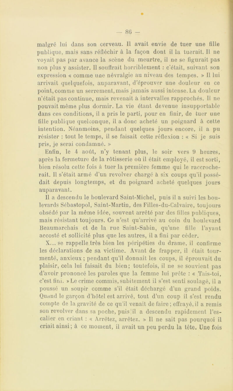 malgré lui dans son cerveau. Il avait envie de tuer une fille publique, mais sans réfléchir à la façon dont il la tuerait. Il ne voyait pas par avance la scène du meurtre, il ne se figurait pas non plus y assister. Il soullrait horriblement : c’était, suivant son expression « comme une névralgie au niveau des tempes. » 11 lui arrivait quelquefois, auparavant, d’éprouver une douleur en ce point, comme un serrement, mais jamais aussi intense. La douleur n’était pas continue, mais revenait à intervalles rapprochés. Il ne pouvait même plus dormir. La vie étant devenue insupportable dans ces conditions, il a pris le parti, pour en finir, de tuer une fille publique quelconque, il a donc acheté un poignard à cette intention. Néanmoins, pendant quelques jours encore, il a pu résister : tout le temps, il se faisait cette réflexion : « Si je suis pris, je serai condamné. » Enfin, le 4 août, n’y tenant plus, le soir vers fi heures, après la fermeture de la rôtisserie où il était employé, il est sorti, bien résolu celte fois à tuer la première femme qui le raccroche- rait. Il s’était armé d’un revolver chargé à six coups qu’il possé- dait depuis longtemps, et du poignard acheté quelques jours auparavant. Il a descendu le boulevard Saint-Michel, puis il a suivi les bou- levards Sébastopol, Saint-Martin, des Filles-du-Calvaire, toujours obsédé par la même idée, souvent arrêté par des filles publiques, mais résistant toujours. Ce n’est qu’arrivé au coin du boulevard Beaumarchais et de la rue Saint-Sabin, qu’une fille l’ayant accosté et sollicité plus que les autres, il a fini par céder. X... se rappelle.très bien les péripéties du drame, il confirme les déclarations de sa victime. Avant de frapper, il était tour- menté, anxieux ; pendant qu’il donnait les coups, il éprouvait du plaisir, cela lui faisait du bien; toutefois, il ne se souvient pas d’avoir prononcé les paroles que la femme lui prête : « Tais-toi, c’est fini. »Le crime commis, subitement il s’est senti soulagé, il a poussé un soupir comme s’il était déchargé d’un grand poids. Qiumd le garçon d’hôtel est arrivé, tout d’un coup il s’est rendu compte de la gravité de ce qu’il venait de faire ; effrayé, il a remis son revolver dans sa poche, puis'il a descendu rapidement l’es- calier en criant : « Arrêtez, arrêtez. » Il ne sait pas pourquoi il criait ainsi; à ce moment, il avait un peu perdu la tête. Une fois