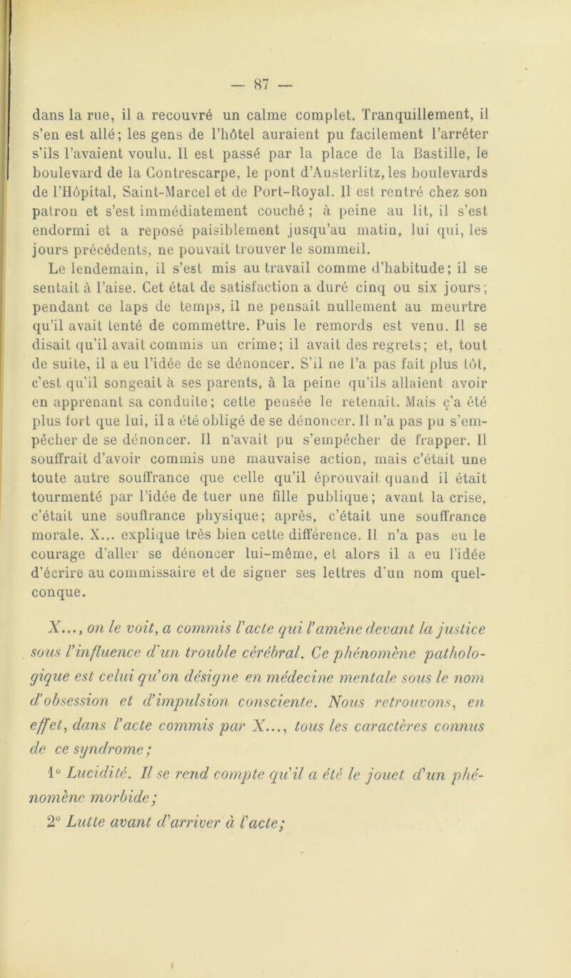 dans la rue, il a recouvré un calme complet. Tranquillement, il s’en est allé; les gens de l’hôtel auraient pu facilement l’arrêter s’ils l’avaient voulu. Il est passé par la place de la Bastille, le boulevard de la Contrescarpe, le pont d’Austerlitz, les boulevards de l’Hôpital, Saint-Marcel et de Port-Royal. 11 est rentré chez son patron et s’est immédiatement couché ; à peine au lit, il s’est endormi et a reposé paisiblement jusqu’au matiu, lui qui, les jours précédents, ne pouvait trouver le sommeil. Le lendemain, il s’est mis au travail comme d’habitude; il se sentait à l’aise. Cet état de satisfaction a duré cinq ou six jours; pendant ce laps de temps, il ne pensait nullement au meurtre qu’il avait tenté de commettre. Puis le remords est venu. Il se disait qu’il avait commis un crime; il avait des regrets; et, tout de suite, il a eu l’idée de se dénoncer. S’il ne l’a pas fait plus tôt, c’est qu’il songeait à ses parents, à la peine qu’ils allaient avoir en apprenant sa conduite ; cette pensée le retenait. Mais ç’a été plus fort que lui, il a été obligé de se dénoncer. Il n’a pas pu s’em- pêcher de se dénoncer. Il n’avait pu s’empêcher de frapper. Il soutirait d’avoir commis une mauvaise action, mais c’était une toute autre soullrance que celle qu’il éprouvait quand il était tourmenté par l’idée de tuer une fille publique; avant la crise, c’était une soutlrance physique; après, c’était une souffrance morale. X... explique très bien cette différence. Il n’a pas eu le courage d’aller se dénoncer lui-même, et alors il a eu l'idée d’écrire au commissaire et de signer ses lettres d’un nom quel- conque. X..., on le voit, a commis racle qui Vamené devant la justice sous l’influence d'un trouble cérébral. Ce ‘phénomène patholo- gique est celui qu’on désigne en médecine mentale sous le nom d'obsession et d’impulsion consciente. Nous retrouvons, en effet, dans l’acte commis par X..., tous les caractères connus de ce syndrome ; 1® Lucidité. Il se rend compte cqu'il a été le jouet d'un phé- nomène morbide; 2® Lutte avant d'arriver à l'acte; I