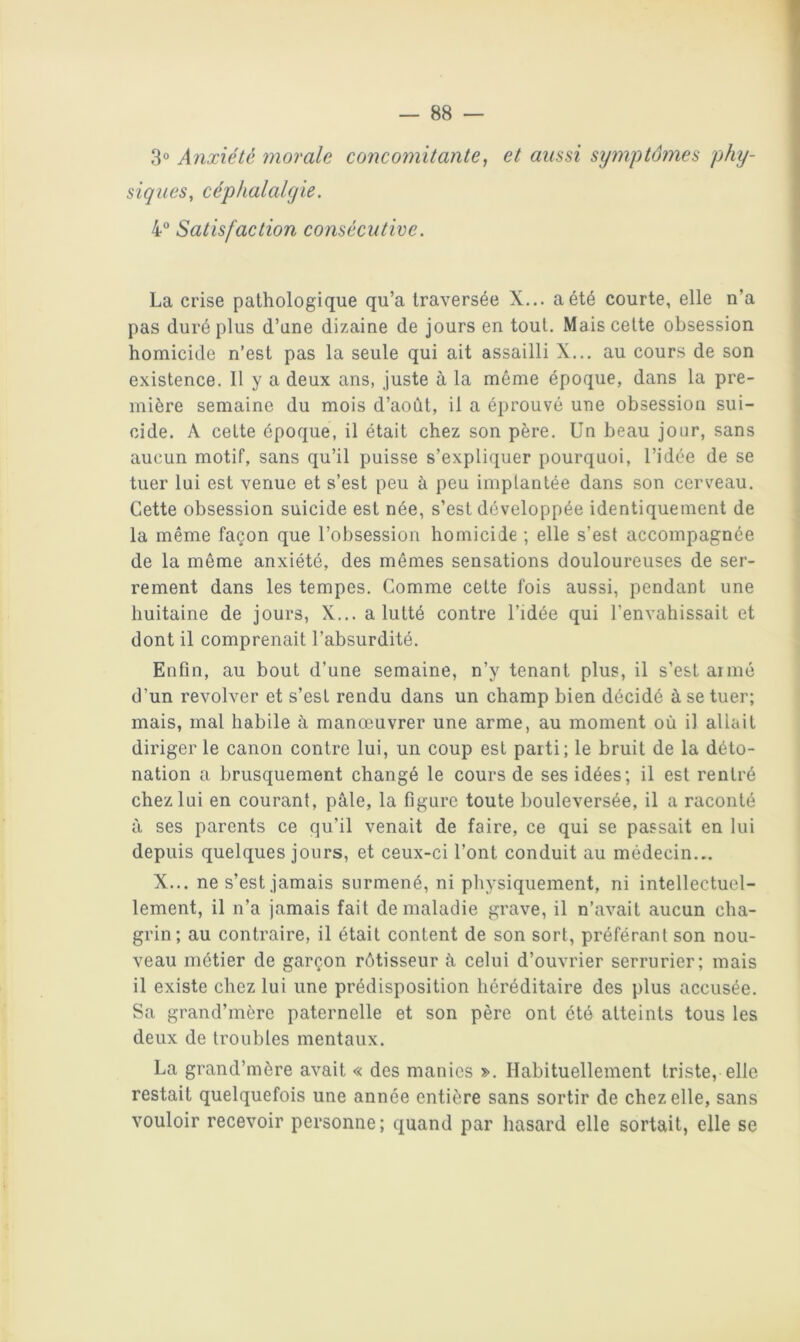 3° Anxiété morale concomitante, et aussi sijmptômes phy- siques, céphalalgie. 4 Satisfaction consécutive. La crise pathologique qu’a traversée X... a été courte, elle n’a pas duré plus d’une dizaine de jours en tout. Mais cette obsession homicide n’est pas la seule qui ait assailli X... au cours de son existence. Il y a deux ans, juste à la même époque, dans la pre- mière semaine du mois d’août, il a éprouvé une obsession sui- cide, A cette époque, il était chez son père. Un beau jour, sans aucun motif, sans qu’il puisse s’expli(juer pourquoi, l’idée de se tuer lui est venue et s’est peu à peu implantée dans son cerveau. Cette obsession suicide est née, s’est développée identiquement de la même façon que l’obsession homicide ; elle s’est accompagnée de la même anxiété, des mêmes sensations douloureuses de ser- rement dans les tempes. Comme cette fois aussi, pendant une huitaine de jours, X,,, a lutté contre l’idée qui l’envahissait et dont il comprenait l’absurdité. Enfin, au bout d’une semaine, n’y tenant plus, il s’est armé d’un revolver et s’est rendu dans un champ bien décidé à se tuer; mais, mal habile à manœuvrer une arme, au moment où il allait diriger le canon contre lui, un coup est parti; le bruit de la déto- nation a brusquement changé le cours de ses idées; il est l'entré chez lui en courant, pâle, la figure toute bouleversée, il a raconté à ses parents ce qu’il venait de faire, ce qui se passait en lui depuis quelques jours, et ceux-ci l’ont conduit au médecin,.. X.,. ne s’est jamais surmené, ni physiquement, ni intellectuel- lement, il n’a jamais fait de maladie grave, il n’avait aucun cha- grin; au contraire, il était content de son sort, préférant son nou- veau métier de garçon rôtisseur â celui d’ouvrier serrurier; mais il existe chez lui une prédisposition héréditaire des plus accusée. Sa grand’mèrc paternelle et son père ont été atteints tous les deux de troubles mentaux, La grand’mère avait « des manies », Habituellement triste, elle restait quelquefois une année entière sans sortir de chez elle, sans vouloir recevoir personne ; quand par hasard elle sortait, elle se