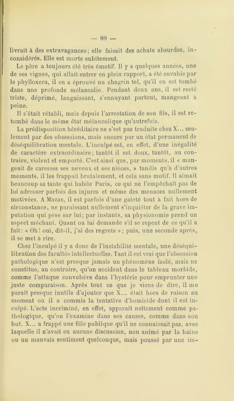 livrait à des extravagances; elle faisait des achats absurdes, in- considérés. Elle est morte subitement. Le père a toujours été très émotif. Il y a quelques années, une de ses vignes, qui allait entrer en plein rapport, a été envahie par le phylloxéra, il en a éprouvé un chagrin tel, qu’il en est tombé dans une profonde mélancolie. Pendant deux ans, il est resté triste, déprimé, languissant, s’ennuyant partout, mangeant à peine. Il s’était rétabli, mais depuis l’arrestation de son fils, il est re- tombé dans le même état mélancolique qu’autrefois. La prédisposition héréditaire ne s’est pas traduite chez X... seu- lement par des obsessions, mais encore par un état permanent de déséquilibration mentale. L’inculpé est, en eftet, d’une inégalité de caractère extraordinaire; tantôt il est doux, tantôt, au con- traire, violent et emporté. C’est ainsi que, par moments, il « man- geait de caresses ses neveux et ses nièces, » tandis qu’à d’autres moments, il les frappait brutalement, et cela sans motif. Il aimait beaucoup sa tante qui habite Paris, ce qui ne l’empêchait pas de lui adresser parfois des injures et même des menaces nullement motivées. A Mazas, il est parfois d’une gaieté tout à fait hors de circonstance, ne paraissant nullement s’inquiéter de la grave im- putation qui pèse sur lui; par instants, sa physionomie prend un aspect méchant. Quant on lui demande s’il se repent de ce qu’il a fait; « Oh! oui, dit-il, j’ai des regrets »; puis, une seconde après, il se met à rire. Chez l’inculpé il y a donc de l’instabilité mentale, une déséqui- libration des facultés intellectuelles. Tant il est vrai que l’obsession pathologique n’est presque jamais un phénomène isolé, mais ne constitue, au contraire, qu’un accident dans le tableau morbide, comme l’attaque convulsive dans l’hystérie pour emprunter une juste comparaison. Après tout ce que je viens de dire, il me paraît presque inutile d’ajouter que X... était hors de raison au moment où il a commis la tentative d’homicide dont il est in- culpé. L’acte incriminé, en effets apparaît nettement comme pa- thologique, qu’on l’examine dans ses causes, comme dans son but. X... a frappé une fille publique qu’il ne connaissait pas, avec laquelle il n’avait eu aucune discussion, non animé par la haine ou un mauvais sentiment quelconque, mais poussé par une im-