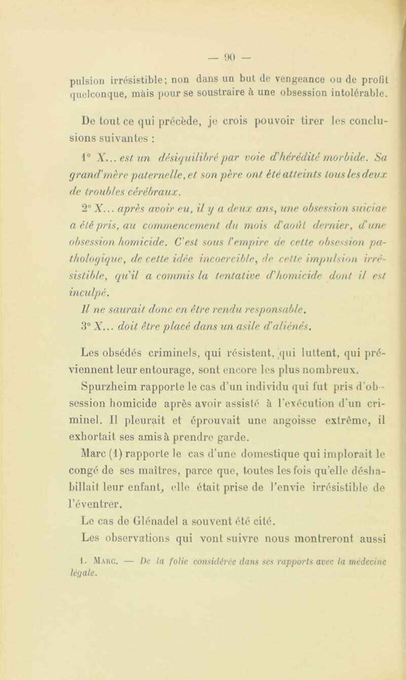 pulsion irrésistible; non dans un but de vengeance ou de profil quelconque, mais pour se soustraire à une obsession intolérable. De tout ce qui précède, je crois pouvoir tirer les conclu- sions suivantes : X... est un désiquilibrépar voie d'hérédité morbide. Sa grand'mère paternelle, et son père ont été atteints tous les deux de troubles cérébraux. 2° X... après avoir eu, il y a deux ans, une obsession suiciae a été pris, au commencement du mois d'aoui dernier, d'une obsession homicide. C'est sous l'empire de cette obsession pa- thologique, de cette idée incoercible, de cette impulsion irré- sistible, c/u'il a commis la tentative d'homicide dont il est incidpé. Il ne saurait donc en être rendu responsable. 3° X... doit être placé dans un asile d'aliénés. Les obsédés criminels, qui résistent, _qui luttent, qui pré- viennent leur entourage, sont encore les plus nombreux. Spurzheim rapporte le cas d’un individu qui fut pris d’ob - session homicide après avoir assisté à l’exécution d'un cri- minel. Il pleurait et éprouvait une angoisse extrême, il exhortait ses amis à prendre garde. Marc (1) rapporte le cas d’une domestique qui implorait le congé de ses maîtres, parce que, toutes les fois qu’elle désha- billait leur enfaiiL elle était prise de l’envie irrésistible de l’éventrer. Le cas de Glénadel a souvent été cité. Les observations qui vont suivre nous montreront aussi f. Marc. — /)c la folie considérée dans ücs rapports avec la médecine lé<jale.