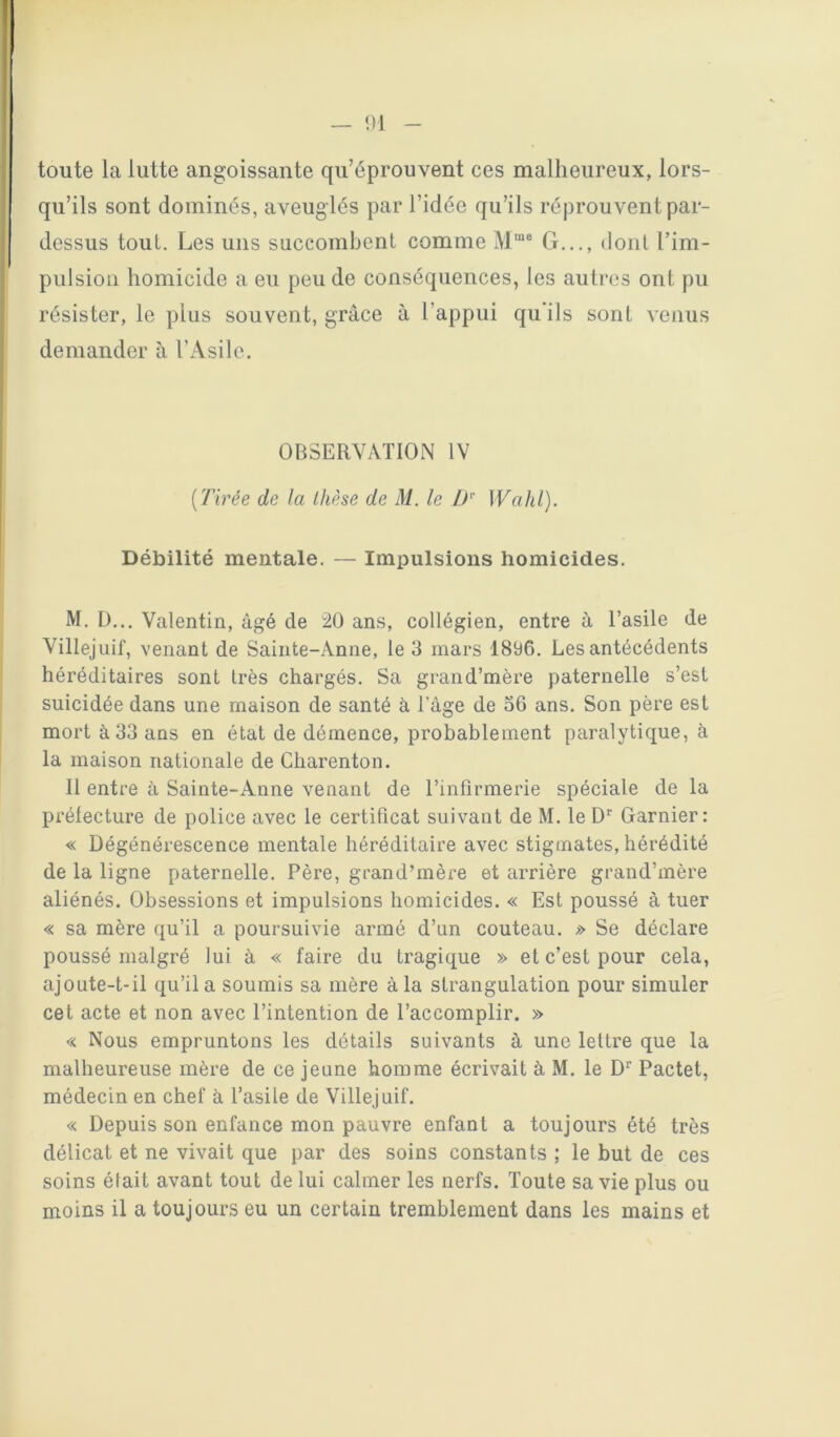 toute la lutte angoissante qu’éprouvent ces malheureux, lors- qu’ils sont dominés, aveuglés par l’idée qu’ils réprouvent par- dessus tout. Les uns succombent comme G..., dont l’im- piilsion homicide a eu peu de conséquences, les autres ont pu résister, le plus souvent, grâce à l’appui qu'ils sont venus demander à l’Asile. OBSERVATION IV [Tirée de la thèse de M. le IT Wahl). Débilité mentale. — Impulsions homicides. M. D... Valentin, âgé de 20 ans, collégien, entre â l’asile de Villejuif, venant de Sainte-Anne, le 3 mars 189C. Les antécédents héréditaires sont très chargés. Sa grand’mère paternelle s’est suicidée dans une maison de santé à l’âge de 36 ans. Son père est mort à 33 ans en état de démence, probablement paralytique, à la maison nationale de Charenton. Il entre â Sainte-Anne venant de l’infirmerie spéciale de la prélecture de police avec le certificat suivant de M. le D’’ Garnier: « Dégénérescence mentale héréditaire avec stigmates, hérédité de la ligne paternelle. Père, grand’mère et arrière grand’mère aliénés. Obsessions et impulsions homicides. « Est poussé à tuer « sa mère qu’il a poursuivie armé d’un couteau. ;>> Se déclare poussé malgré lui à « faire du tragique » et c’est pour cela, ajoute-t-il qu’il a soumis sa mère à la strangulation pour simuler cet acte et non avec l’intention de l’accomplir. » « Nous empruntons les détails suivants à une lettre que la malheureuse mère de ce jeune homme écrivait à M. le D” Pactet, médecin en chef à l’asile de Villejuif. « Depuis son enfance mon pauvre enfant a toujours été très délicat et ne vivait que par des soins constants ; le but de ces soins était avant tout de lui calmer les nerfs. Toute sa vie plus ou moins il a toujours eu un certain tremblement dans les mains et