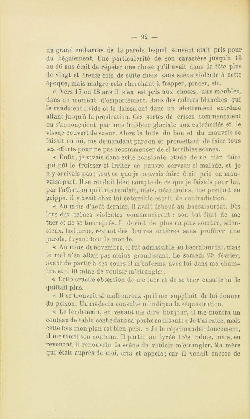 un grand embarras de la parole, lequel souvent était pris pour du bégaiement. Une particularité de son caractère jusqu’à lo ou IG ans était de répéter une chose qu’il avait dans la tête plus de vingt et trente fois de suite mais sans scène violente à cette époque, mais malgré cela cherchant à frapper, pincer, etc. « Vers 17 ou 18 ans il s’en est pris aux choses, aux meubles, dans uu moment d’emportement, dans des colères blanches qui le rendaient livide et le laissaient dans un abattement extrême allant jusqu’à la prostration. Ces sortes de crises commençaient ou s^annouçaient par une froideur glaciale aux extrémités et le visage couvert de sueur. Alors la lutte du bon et du mauvais se faisait en lui, me demandant pardon et promettant de faire tous ses eflbrts pour ne pas recommencer de si terribles scènes. « Enfin, je vivais dans cette constante étude de ne rien faire qui pût le froisser et irriter ce pauvre cerveau si malade, et je n’y arrivais pas ; tout ce que je pouvais faire était pris en mau- vaise part. lise rendait bien compte de ce que je faisais pour lui, par l’atfection qu’il me rendait, mais, néanmoins, me prenant en grippe, il y avait chez lui ceterrible esprit de contradiction. « Au mois d’août dernier, il avait échoué au baccalauréat. Dès lors des scènes violentes commencèrent : son but était de me tuer et de se tuer après. 11 devint de plus en plus sombre, silen- cieux, taciturne, restant des heures entières sans proférer une parole, fuyant tout le monde. « Au mois de novembre, il fut admissible au baccalauréat, mais le mal n’en allait pas moins grandissant. Le samedi 29 février, avant de partir à ses cours il m’enferma avec lui dans ma cham- bre et il fit mine de vouloir m’étrangler. « Cette cruelle obsession de me tuer et de se tuer ensuite ne le quittait plus. « Il se trouvait si malheureux qu’il me suppliait de lui donner du poison. Un médecin consulté m’indiqua la séquestration. « Le lendemain, en venant me dire bonjour, il me montra un couteau de table caché dans sa poche en disant: «Je t’ai ratée, mais cette fois mon plan est bien pris. » Je le réprimandai doucement, il me remit son couteau. Il partit au lycée très calme, mais, en revenant, il renouvela la scène de vouloir m’étrangler. Ma mère qui était auprès de moi, cria et appela; car il venait encore de