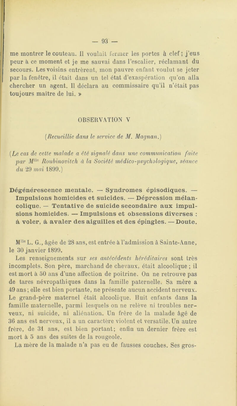 — Da- me montrer le couteau. 11 voulait fermer les portes à clef; j’eus peur à ce moment et je me sauvai dans l’escalier, réclamant du secours. Les voisins entrèrent, mon pauvre enfant voulut se jeter par la fenêtre, il était dans un tel état d’exaspération qu’on alla chercher un agent. 11 déclara au commissaire qu’il n’était pas toujours maître de lui. » OBSERVATION V [Recueillie dans le service de M. Magnan.) [Le cas de cette malade a été signalé dans une communication faite par M^^^ Roubinovitch à la Société médico'psychologique, séance du 29 mai 1899.) Dégénérescence mentale. — Syndromes épisodiques. — Impulsions homicides et suicides. — Dépression mélan- colique. — Tentative de suicide secondaire aux impul- sions homicides. — Impulsions et obsessions diverses : à, voler, à, avaler des aiguilles et des épingles. —Doute. L. G., âgée de 28 ans, est entrée à l’admission à Sainte-.Anne, le 30 janvier 1899. Les renseignements sur ses antécédents héréditaires sont très incomplets. Son père, marchand de chevaux, était alcoolique ; il est mort à 30 ans d’une affection de poitrine. On ne retrouve pas de tares névropathiques dans la famille paternelle. Sa mère a 49 ans ; elle est bien portante, ne présente aucun accident nerveux. Le grand-père maternel était alcoolique. Huit enfants dans la famille maternelle, parmi lesquels on ne relève ni troubles ner- veux, ni suicide, ni aliénation. Un frère de la malade âgé de 36 ans est nerveux, il a un caractère violent et versatile. Un autre frère, de 31 ans, est bien portant; enfin un dernier frère est mort à 3 ans des suites de la rougeole. La mère de la malade n’a pas eu de fausses couches. Ses gros-