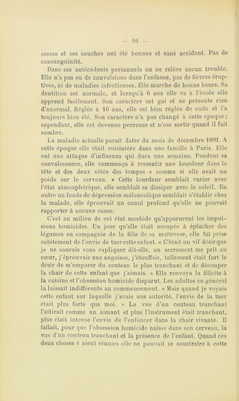 sesses et ses couches ont été bonnes et sans accident. Pas de consanguinité. Dans ses antécédents personnels on ne relève aucun trouble. Elle n’a pas eu de convulsions dans l’enfance, pas de fièvres érup- tives, ni de maladies infectieuses. Elle marche de bonne heure. Sa dentition est normale, et lorsqu’à 6 ans elle va à l’école elle apprend facilement. Son caractère est gai et ne présente rien d’anormal. Réglée à 16 ans, elle est bien réglée de suite et l'a toujours bien été. Son caractère n’a pas changé à cette époque; cependant, elle est devenue peureuse et n’ose sortir quand il fait sombre. La maladie actuelle paraît dater du mois de décembre 1891. A cette époque elle était cuisinière dans une famille à Paris. Elle eut une attaque d’influenza qui dura une semaine. Pendant sa convalescence, elle commença à ressentir une lourdeur dans la tête et des deux côtés des tempes « comme si elle avait un poids sur le cerveau. » Cette lourdeur semblait varier avec l’état atmosphérique, elle semblait se dissiper avec le soleil. En outre un fonds de dépression mélancolique semblait s’établir chez la malade, elle éprouvait un ennui profond qu’elle ne pouvait rapporter à aucune cause. C’est au milieu de cet état morbide qu’apparurent les impul- sions homicides. Un jour qu’elle était occupée à éplucher des légumes en compagnie de la fille de sa maîtresse, elle fut prise subitement de l’envie de tuercetteenfant. « C’était un vif désirque je ne saurais vous expliquer dit-elle, un serrement me prit au cœur, J’éprouvais une angoisse, j’étouffais, tellement était fort le désir de m’emparer du couteau le plus tranchant et de découper la chair de cette enfant que j’aimais. » Elle renvoya la fillette à la cuisine et l’obsession homicide disparut. Les adultes en général la laissait indifférente au commencement. « Mais quand je voyais cette enfant sur laquelle j’avais une autorité, l’envie de la tuer était plus forte que moi. » La vue d’un couteau tranchant l’attirait comme un aimant et plus l’instrument était tranchant, plus était intense l’envie de l’enfoncer dans la chair vivante. 11 fallait, pour que l’obsession homicide naisse dans son cerveau, la vue d’un couteau tranchant et la présence de l’enfant. Quand ces deux choses é aient réunies elle ne pouvait se soustraire à cette