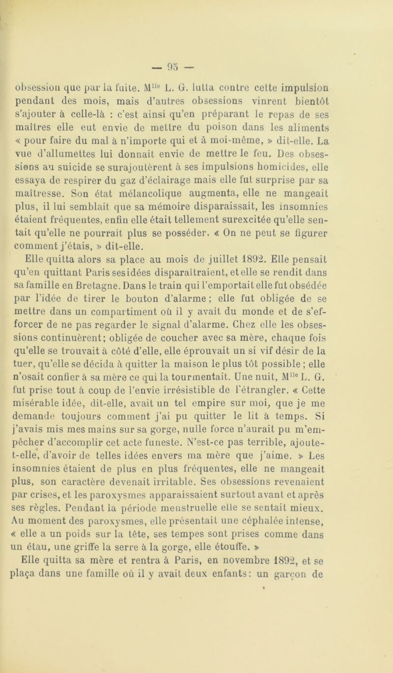 obsession que par la fuite. L. G. lulla contre cette impulsion pendant des mois, mais d’autres obsessions vinrent bientôt s’ajouter à celle-là ; c’est ainsi qu’en préparant le repas de ses maîtres elle eut envie de mettre du poison dans les aliments « pour faire du mal à n’importe qui et à moi-même, » dit-elle. La vue d’allumettes lui donnait envie de mettre le feu. Des obses- sions au suicide se surajoutèrent à ses impulsions homicides, elle essaya de respirer du gaz d’éclairage mais elle fut surprise par sa maîtresse. Son état mélancolique augmenta, elle ne mangeait plus, il lui semblait que sa mémoire disparaissait, les insomnies étaient fréquentes, enfin elle était tellement surexcitée qu’elle sen- tait qu’elle ne pourrait plus se posséder. « On ne peut se figurer comment j’étais, » dit-elle. Elle quitta alors sa place au mois de juillet 1892. Elle pensait qu’en quittant Paris ses idées disparaîtraient, et elle se rendit dans sa famille en Bretagne. Dans le train qui l’emportait elle fut obsédée par l’idée de tirer le bouton d’alarme ; elle fut obligée de se mettre dans un compartiment où il y avait du monde et de s’ef- forcer de ne pas regarder le signal d’alarme. Chez elle les obses- sions continuèrent; obligée de coucher avec sa mère, chaque fois qu’elle se trouvait à côté d’elle, elle éprouvait un si vif désir de la tuer, qu’elle se décida à quitter la maison le plus tôt possible ; elle n’osait confier à sa mère ce qui la tourmentait. Une nuit, M® L. G. fut prise tout à coup de l’envie irrésistible de l'étrangler. « Cette misérable idée, dit-elle, avait un tel empire sur moi_, que je me demande toujours comment j’ai pu quitter le lit à temps. Si j’avais mis mes mains sur sa gorge, nulle force n’aurait pu m’em- pêcher d’accomplir cet acte funeste. N’est-ce pas terrible, ajoute- t-elle, d’avoir de telles idées envers ma mère que j’aime. » Les insomnies étaient de plus en plus fréquentes, elle ne mangeait plus, son caractère devenait irritable. Ses obsessions revenaient par crises, et les paroxysmes apparaissaient surtout avant et après ses règles. Pendant la période meusfruelle elle se sentait mieux. Au moment des paroxysmes, elle présentait une céphalée intense, « elle a un poids sur la tête, ses tempes sont prises comme dans un étau, une griffe la serre à la gorge, elle étouffe. » Elle quitta sa mère et rentra à Paris, en novembre 1892, et se plaça dans une famille où il y avait deux enfants: un garçon de