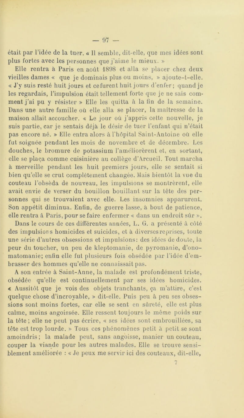était par l’idée de la tuer. « Il semble, dit-elle, que mes idées sont plus fortes avec les personnes que J’aime le mieux. » Elle rentra à Paris en août 1898 et alla se placer chez deux vieilles dames « que je dominais plus ou moins, » ajoute-t-elle. « J’y suis resté huit jours et ce furent huit jours d’enfer; quand je les regardais, l’impulsion était tellement forte que je ne sais com- ment j’ai pu y résister » Elle les quitta à la fin de la semaine. Dans une autre famille où elle alla se placer, la maîtresse de la maison allait accoucher. « Le jour où j’appris cette nouvelle, je suis partie, car je sentais déjà le désir de tuer l’enfant qui n’était pas encore né. » Elle entra alors à l’hôpital Saint-Antoine où elle fut soignée pendant les mois de novembre et de décembre. Les douches, le bromure de potassium l’améliorèrent et, en sortant, elle se plaça comme cuisinière au collège d’Arcueil. Tout marcha à merveille pendant les huit premiers jours, elle se sentait si bien qu’elle se crut complètement changée. Mais bientôt la vue du couteau l’obséda de nouveau, les impulsions se montrèrent, elle avait envie de verser du bouillon bouillant sur la tête des per- sonnes qui se trouvaient avec elle. Les insomnies apparurent. Son appétit diminua. Enfin, de guerre lasse, à bout de patience, elle rentra à Paris, pour se faire enfermer « dans un endroit sùr ». Dans le cours de ces différentes années, L. G. a présenté à côté des impulsions homicides et suicides, et à diverses reprises, toute une série d’autres obsessions et impulsions: des idées de doute, la peur du toucher, un peu de kleptomanie, de pyromanie, d’ono- matomanie; enfin elle fut plusieurs fois obsédée par l’idée d’em- brasser des hommes qu’elle ne connaissait pas. A son entrée à Saint-Anne, la malade est profondément triste, obsédée qu’elle est continuellement par ses idées homicides. « Aussitôt que je vois des objets tranchants, ça m’attire, c’est quelque chose d’incroyable, » dit-elle. Puis peu à peu ses obses- sions sont moins fortes, car elle se sent en sûreté, elle est plus calme, moins angoissée. Elle ressent toujours le même poids sur la tête; elle ne peut pas écrire, « ses idées sont embrouillées, sa tête est trop lourde. » Tous ces phénomènes petit à petit se sont amoindris ; la malade peut, sans angoisse, manier un couteau, couper la viande pour les autres malades. Elle se trouve sensi- blement améliorée : « Je peux me servir ici des couteaux, dit-elle,
