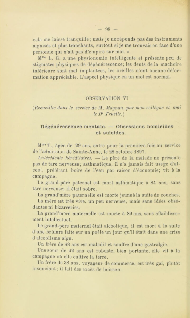 cela me laisse tranquille; mais je ne réponds pas des instruments aiguisés et plus tranchants, surtout si je me trouvais en face d’une personne qui n’ait pas d’empire sur moi, » L. G. a une physionomie intelligente et présente peu de stigmates physiques de dégénérescence; les dents de la mâchoire inférieure sont mal implantées, les oreilles n’ont aucune défor- mation appréciable. L’aspect physique en un mot est normal. OBSERVATION VI {l{ecueillie dans le service de M. Magnan, par mon collègue et ami le Truelle.) Dégénérescence mentale. — Obsessions homicides et suicides. iM“® T., âgée de 29 ans, entre pour la première fois au service de l’admission de Sainte-Anne, le 28 octobre 1897, Antécédents hérédilaires. — Le père de la malade ne présente pas de tare nerveuse; asthmatique, il n’a jamais fait usage d’al- cool, préférant boire de l’eau par raison d’économie; vit à la campagne. Le grand-père paternel est mort asthmatique à 81 ans, sans tare nerveuse; il était sobre. La grand’mère paternelle est morte jeuneàla suite de couches. La mère est très vive, un peu nerveuse, mais sans idées obsé- dantes ni bizarreries. La grand’mère maternelle est morte à 89 ans, sans atTaihlisse- ment intellectuel. Le grand-père maternel était alcoolique, il est mort à la suite d’une brâlure faite sur un poêle un jour qu’il était dans une crise d’alcoolisme aigu. Un frère de 48 ans est maladif et souffre d’une gastralgie. Une sœur de 42 ans est robuste, bien portante, elle vit à la campagne où elle cultive la terre. Un frère de 38 ans, voyageur de commerce, est très gai, plutôt insouciant; il fait des excès de boisson.