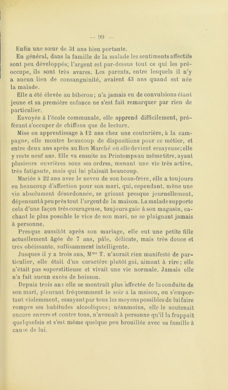 -- ÎM) Enfin une sœur de 31 ans bien portante. En général, dans la famille de la malade les sentiments afiectifs sont peu développés; l’argent est par-dessus tout ce qui les pré- occupe, ils sont très avares. Les parents, entre lesquels il n’y a aucun lien de consanguinité, avaient 43 ans quand est née la malade. Elle a été élevée au biberon; n’a jamais eu de convulsions étant jeune et sa première enfance ne s’est fait remarquer par rien de particulier. Envoyée à l’école communale, elle apprend difficilement, pré- férant s’occuper de chiffons que de lecture. Mise en apprentissage à 12 ans chez une couturière, à la cam- pagne, elle montre beaucoup de dispositions pour ce métier, et entre deux ans après au Bon Marché où elle devient essayeuse; elle y reste neuf ans. Elle va ensuite au Printempsau mêmetitre, ayant plusieurs ouvrières sous ses ordres, menant une vie très active, très fatigante, mais qui lui plaisait beaucoup. Mariée à 22 ans avec le neveu de son beau-frère, elle a toujours eu beaucoup d’affection pour son mari, qui, cependant, mène une vie absolument désordonnée, se grisant presque journellement, dépensantàpeuprèstout l’argentde la maison. La malade supporte cela d’une façon très courageuse, toujours gaie à son magasin, ca- chant le plus possible le vice de son mari, ne se plaignant jamais à personne. Presque aussitôt après son mariage, elle eut une petite fille actuellement âgée de 7 ans, pâle, délicate, mais très douce et très obéissante, suffisamment intelligente. Jusques il y a trois ans, M“® T. n’aurait rien manifesté de par- ticulier, elle était d’un caractère plutôt gai, aimant à rire; elle n’était pas superstitieuse et vivait une vie normale. Jamais elle n’a fait aucun excès de boisson. Depuis trois an s elle se montrait plus affectée de la conduite de son mari, pleurant fréquemment le soir à la maison, ou s’empor- tant violemment, essayant par tous les moyens possibles de lui faire rompre ses habitudes alcooliques; néanmoins, elle le soutenait encore envers et contre tous, n’avouait à personne qu’il la frappait quelquefois et s’esl même quelque peu brouillée avec sa famille à cause de lui.
