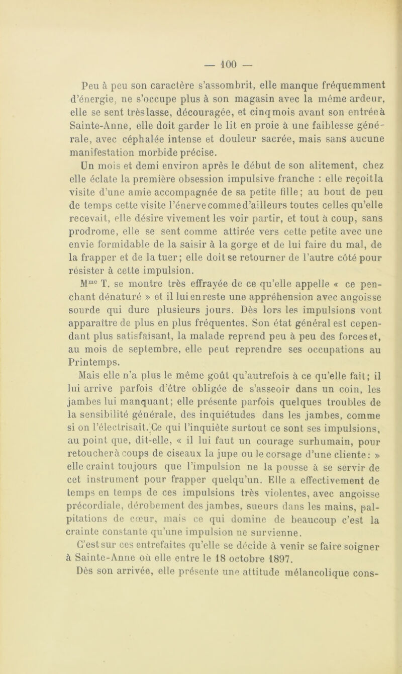 Peu à peu son caractère s’assombrit, elle manque fréquemment d’énergie, ne s’occupe plus à son magasin avec la même ardeur, elle se sent trèslasse, découragée, et cinq mois avant son entréeà Sainte-Anne, elle doit garder le lit en proie à une faiblesse géné- rale, avec céphalée intense et douleur sacrée, mais sans aucune manifestation morbide précise. Un mois et demi environ après le début de son alitement, chez elle éclate la première obsession impulsive franche ; elle reçoitla visite d’une amie accompagnée de sa petite fille; au bout de peu de temps cette visite l’énerve comme d’ailleurs toutes celles qu’elle recevait, elle désire vivement les voir partir, et tout à coup, sans prodrome, elle se sent comme attirée vers cette petite avec une envie formidable de la saisir à la gorge et de lui faire du mal, de la frapper et de la tuer; elle doit se retourner de l’autre côté pour résister à cette impulsion. T. se montre très effrayée de ce qu’elle appelle « ce pen- chant dénaturé » et il lui en reste une appréhension avec angoisse sourde qui dure plusieurs jours. Dès lors les impulsions vont apparaître de plus en plus fréquentes. Son état général est cepen- dant plus satisfaisant, la malade reprend peu à peu des forces et, au mois de septembre, elle peut reprendre ses occupations au Printemps. Mais elle n’a plus le même goût qu’autrefois à ce qu’elle fait; il lui arrive parfois d’être obligée de s’asseoir dans un coin, les jambes lui manquant; elle présente parfois quelques troubles de la sensibilité générale, des inquiétudes dans les jambes, comme si on l’électrisait. Ce qui l’inquiète surtout ce sont ses impulsions, au point que, dit-elle, « il lui faut un courage surhumain, pour retoucheràcoups de ciseaux la jupe ou le corsage d’une cliente: » elle craint toujours que l’impulsion ne la pousse à se servir de cet instrument pour frapper quelqu’un. Elle a effectivement de temps en temps de ces impulsions très violentes, avec angoisse précordiale, dérobement des jambes, sueurs dans les mains, pal- pitations de creur, mais ce qui domine de beaucoup c’est la crainte constante qu’une impulsion ne survienne. C’est sur ces entrefaites qu’elle se décide à venir se faire soigner à Sainte-Anne où elle entre le 18 octobre 1897. Dès son arrivée, elle présente une altitude mélancolique cons-