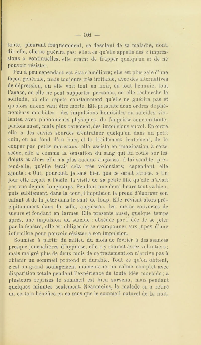tante, pleurant fréquemment, se désolant de sa maladie, dont, dit-elle, elle ne guérira pas; elle a ce qu’elle appelle des « impres- sions » continuelles, elle craint de frapper quelqu’un et de ne pouvoir résister. Peu à peu cependant cet état s’améliore ; elle est plus gaie d’une façon générale, niais toujours très irritable, avec des alternatis^es de dépression, où elle voit tout en noir, où tout l’ennuie, tout l’agace, où elle ne peut supporter personne, où elle recherche la solitude, où elle répète constamment qu’elle ne guérira pas et qu’alors mieux vaut être morte. Elle présente deux ordres deplié- nomènes morbides : des impulsions homicides ou suicides vio- lentes, avec phénomènes physiques, de l’angoisse concomitante, parfois aussi, mais plus rarement, des impulsions au vol. En outre elle a des envies sourdes d’entraîner quelqu’un dans un petit coin, ou au fond d’un hois^ et là, froidement, lentement, de le couper par petits morceaux; elle assiste en imagination à cette scène, elle a comme la sensation du sang qui lui coule sur les doigts et alors elle n’a plus aucune angoisse, il lui semble, pré- tend-elle, qu’elle ferait cela très volontiers; cependant elle ajoute : « Oui, pourtant, je sais bien que ce serait atroce. » Un jour elle reçoit à l’asile, la visite de sa petite fille qu’elle n’avait pas vue depuis longtemps. Pendant une demi-heure tout va bien, puis subitement, dans la cour, l’impulsion la prend d’égorger son enfant et de la jeter dans le saut de loup. Elle revient alors pré- cipitamment dans la salle, angoissée, les mains couvertes de sueurs et fondant en larmes. Elle présente aussi, quelque temps après, une impulsion au suicide : obsédée par l’idée de se jeter par la fenêtre, elle est obligée de se cramponner aux jupes d’une infirmière pour pouvoir résister à son impulsion. Soumise à partir du milieu du mois de février à des séances presque journalières d’hypnose, elle s’y soumet assez volontiers; mais malgré plus de deux mois de ce traitement,on n’arrive pas à obtenir un sommeil profond et durable. Tout ce qu’on obtient, c’est un grand soulagement momentané, un calme complet avec disparition totale pendant l’expérience de toute idée morbide; à plusieurs reprises le sommeil est bien survenu, mais pendant quelques minutes seulement. Néanmoins, la malade en a retiré un certain bénéfice en ce sens que le sommeil naturel de la nuit,
