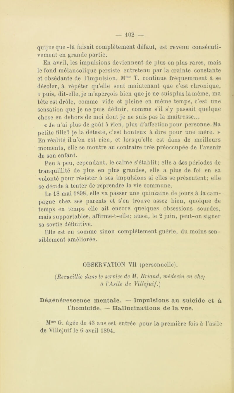 qiiij us que-là faisait complètement défaut, est revenu consécuti- vement en grande partie. En avril, les impulsions deviennent de plus en plus rares, mais le fond mélancolique persiste entretenu par la crainte constante et obsédante de l’impulsion. M*' T, continue fréquemment à se désoler, à répéter qu’elle sent maintenant que c’est chronique, « puis, dit-elle, je m’aperçois bien que je ne suis plus la même, ma tête est drôle, comme vide et pleine en même temps, c'est une sensation que je ne puis définir, comme s’il s’y passait quelque chose en dehors de moi dont je ne suis pas la maîtresse... « Je n’ai plus de goût à rien, plus d'affection pour personne. Ma petite tille? je la déteste, c’est honteux à dire pour une mère. » En réalité il n’en est rien, et lorsqu’elle est dans de meilleurs moments, elle se montre au contraire très préoccupée de l’avenir de son enfant. Peu à peu, cependant, le calme s’établit; elle a des périodes de tranquillité de plus en plus grandes, elle a plus de foi en sa volonté pour résister à ses impulsions si elles se présentent; elle se décide à tenter de reprendre la vie commune. Le 18 mai 1898, elle va passer une quinzaine de jours à la cam- pagne chez ses parents et s’en trouve assez bien, quoique de temps en temps elle ait encore quelques obsessions sourdes, mais supportables, affirme-t-elle ; aussi^ le 2 juin, peut-on signer sa sortie définitive. Elle est en somme sinon complètement guérie, du moins sen- siblement améliorée. OBSERVATION YIl (personnelle), [Ilecueillie dans le service de M. Uriand, médecin en chej à l’Asile de Villejuif.) Dégénérescence mentale. — Impulsions au suicide et à l’homicide. Hallucinations de la vue. M*® G. âgée de 43 ans est entrée pour la première fois à l’asile de Villejuif le G avril 1894.