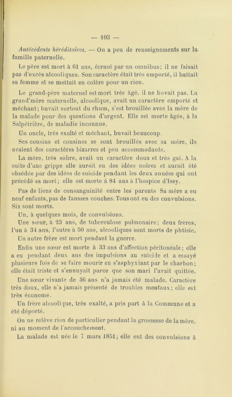 Antécédents héréditaires. — On a peu de renseignements sur la famille paternelle. Le père est mort à 61 ans, écrasé par un omnibus; il ne faisait pas d’excès alcooliques. Son caractère était très emporté, il battait sa femme et se mettait en colère pour un rien. Le grand-père maternel est mort très âgé, il ne buvait pas. La grand’mère maternelle, alcoolique, avait un caractère emporté et méchant; buvait surtout du rhum, s’est brouillée avec la mère de la malade pour des questions d’argent. Elle est morte âgée, à la Salpêtrière, de maladie inconnue. Un oncle, très exalté et méchant, buvait beaucoup. Ses cousins et cousines se sont brouillés avec sa mère, ils avaient des caractères bizarres et peu accommodants. La mère, très sobre, avait un caractère doux et très gai. A la suite d’une grippe elle aurait eu des idées noires et aurait été obsédée par des idées de suicide pendant les deux années qui ont précédé sa mort; elle est morte â 84 ans à l’hospice d’issy. Pas de liens de consanguinité entre les parents Sa mère a eu neuf enfants, pas de fausses couches. Tous ont eu des convulsions. Six sont morts. Un, à quelques mois, de convulsions. Une sœur, à 23 ans, de tuberculose pulmonaire; deux frères, l’un â 34 ans, l’autre à 50 ans, alcooliques sont morts de phtisie. Un autre frère est mort pendant la guerre. Enfin une sœur est morte à 33 ans d’affection péritonéale ; elle a eu pendant deux ans des impulsions au suicide et a essayé plusieurs fois de se faire mourir en s’asphyxiant par le charbon; elle était triste et s’ennuyait parce que son mari l’avait quittée. Une sœur vivante de 56 ans n’a jamais été malade. Caractère très doux, elle n’a jamais présenté de troubles mentaux; elle est très économe. Un frère alcoolique, très exalté, a pris part à la Commune et a été déporté. On ne relève rien de particulier pendant la grossesse de la mère, ni au moment de l’accouchement.