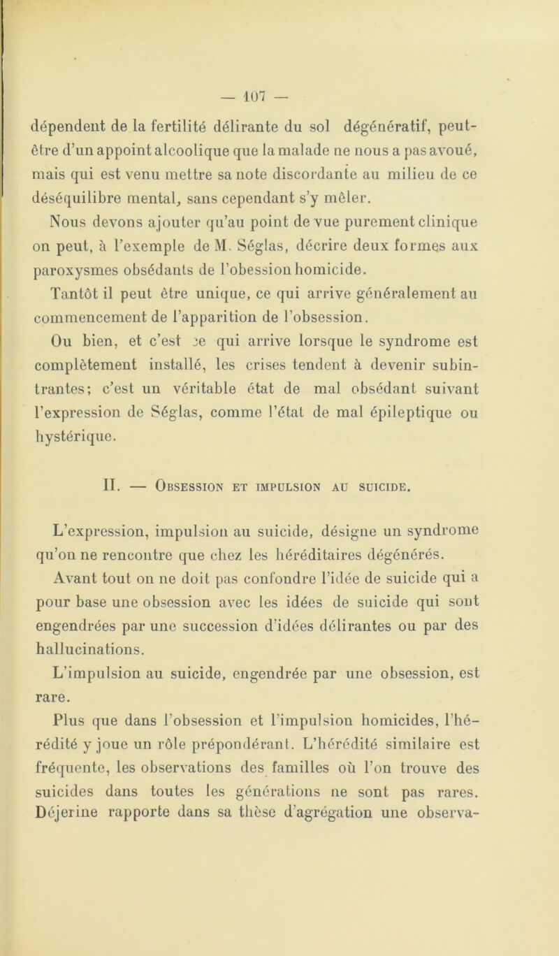 dépendent de la fertilité délirante du sol dégénératif, peut- être d’un appoint alcoolique que la malade ne nous a j)as avoué, mais qui est venu mettre sa note discordante au milieu de ce déséquilibre mental, sans cependant s’y mêler. Nous devons ajouter qu’au point de vue purement clinique on peut, à l’exemple de M. Séglas, décrire deux formes aux paroxysmes obsédants de l’obession homicide. Tantôt il peut être unique, ce qui arrive généralement au commencement de l’apparition de l’obsession. Ou bien, et c’est 3e qui arrive lorsque le syndrome est complètement installé, les crises tendent à devenir subin- trantes; c’est un véritable état de mal obsédant suivant l’expression de Séglas, comme l’état de mal épileptique ou hystérique. II. — Obsession et impulsion au suicide. L’expression, impulsion au suicide, désigne un syndrome qu’on ne rencontre que chez les héréditaires dégénérés. Avant tout on ne doit pas confondre l’idée de suicide qui a pour base une obsession avec les idées de suicide qui sout engendrées par une succession d’idées délirantes ou par des hallucinations. L’impulsion au suicide, engendrée par une obsession, est rare. Plus que dans l’obsession et l’impulsion homicides, l’hé- rédité y joue un rôle prépondérant. L’hérédité similaire est fréquente, les observations des familles où l’on trouve des suicides dans toutes les générations ne sont pas rares. Déjerine rapporte dans sa thèse d’agrégation une observa-