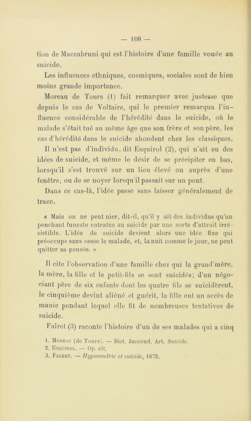 tion de Maccabruni qui est l’histoire d’une famille vouée au suicide. Les influences ethniques, cosmiques, sociales sont de bien moins grande importance. Moreau de Tours (1) fait remarquer avec justesse que depuis le cas de Voltaire, qui le premier remarqua l’in- fluence considérable de l’hérédité dans le suicide, où le malade s’était tué au même âge que son frère et son père, les cas d’hérédité dans le suicide abondent chez les classiques. 11 n’est pas d’individu, dit Esquirol (2), qui n’ait eu des idées de suicide, et même le désir de se précipiter en bas, lorsqu’il s’est trouvé sur un lieu élevé ou auprès d’une fenêtre, ou de se noyer lorsqu’il passait sur un pont. Dans ce cas-là, l’idée passe sans laisser généralement de trace. « Mais on ne peut nier, dit-il, qu’il y ait des individus qu’un penchant funeste entraîne au suicide par une sorte d’attrait irré- sistible. L’idée de suicide devient alors une idée fixe qui préoccupe sans cesse le malade, et, la nuit comme le jour, ne peut quitter sa pensée. » Il cite l’observation d’une famille chez qui la grand’mère, la mère, la fille et le petit-fils se sont suicidés; d’un négo- ciant père de six enfants dont les quatre fils se suicidèrent, le cinquième devint aliéné et guérit, la fille eut un accès de manie pendant lequel elle fit de nombreuses tentatives de suicide. Falret (3) raconte l’histoire d’un de ses malades ({ui a cinq 1. Moreau (de Tours). — Dict. Jaccoud. Art. Suicide. 2. Esquirol. — Op. cit. 3. Falret. — Hypocondrie et suicide, 1872.