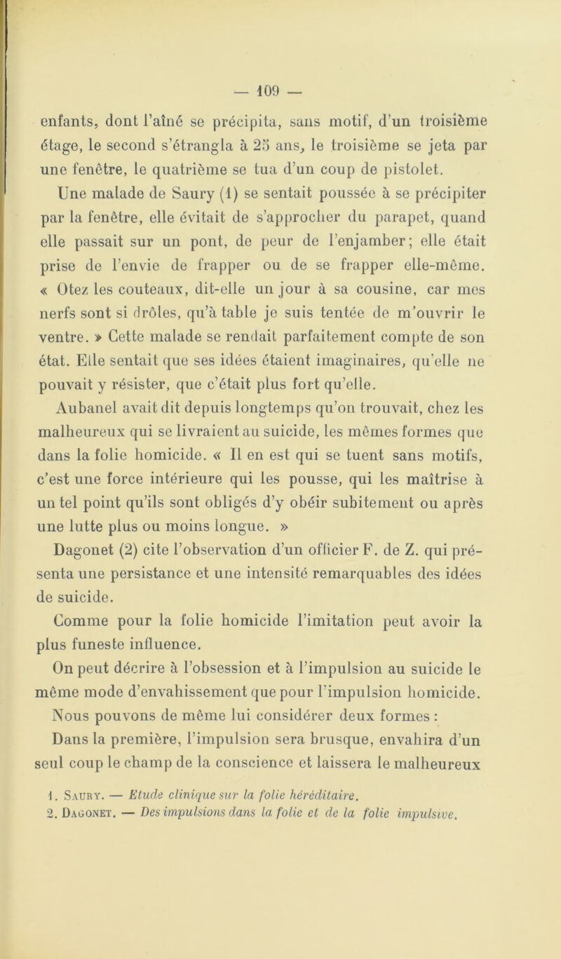enfants, dont l’aîné se précipita, sans motif, d’un troisième étage, le second s’étrangla à 25 ans^ le troisième se jeta par une fenêtre, le quatrième se tua d’un coup de pistolet. Une malade de Saury (1) se sentait poussée à se précipiter par la fenêtre, elle évitait de s’approcher du parapet, quand elle passait sur un pont, de peur de l’enjamber; elle était prise de l’envie de frapper ou de se frapper elle-même, « Otez les couteaux, dit-elle un jour à sa cousine, car mes nerfs sont si drôles, qu’à table je suis tentée de m’ouvrir le ventre, » Cette malade se rendait parfaitement compte de son état. Elle sentait que ses idées étaient imaginaires, qu’elle ne pouvait y résister, que c’était plus fort qu’elle, Aubanel avait dit depuis longtemps qu’on trouvait, chez les malheureux qui se livraient au suicide, les mêmes formes que dans la folie homicide, « Il en est qui se tuent sans motifs, c’est une force intérieure qui les pousse, qui les maîtrise à un tel point qu’ils sont obligés d’y obéir subitement ou après une lutte plus ou moins longue, » Dagouet (2) cite l’observation d’un officier F, de Z, qui pré- senta une persistance et une intensité remarquables des idées de suicide. Comme pour la folie homicide l’imitation peut avoir la plus funeste influence. On peut décrire à l’obsession et à l’impulsion au suicide le même mode d’envahissement que pour l’impulsion homicide. Nous pouvons de même lui considérer deux formes : Dans la première, l’impulsion sera brusque, envahira d’un seul coup le champ de la conscience et laissera le malheureux 1. Saury. — Etude clinique sur la folie héréditaire. 2. Dagonet. — Des impulsions dans la folie et de la folie impulsive.