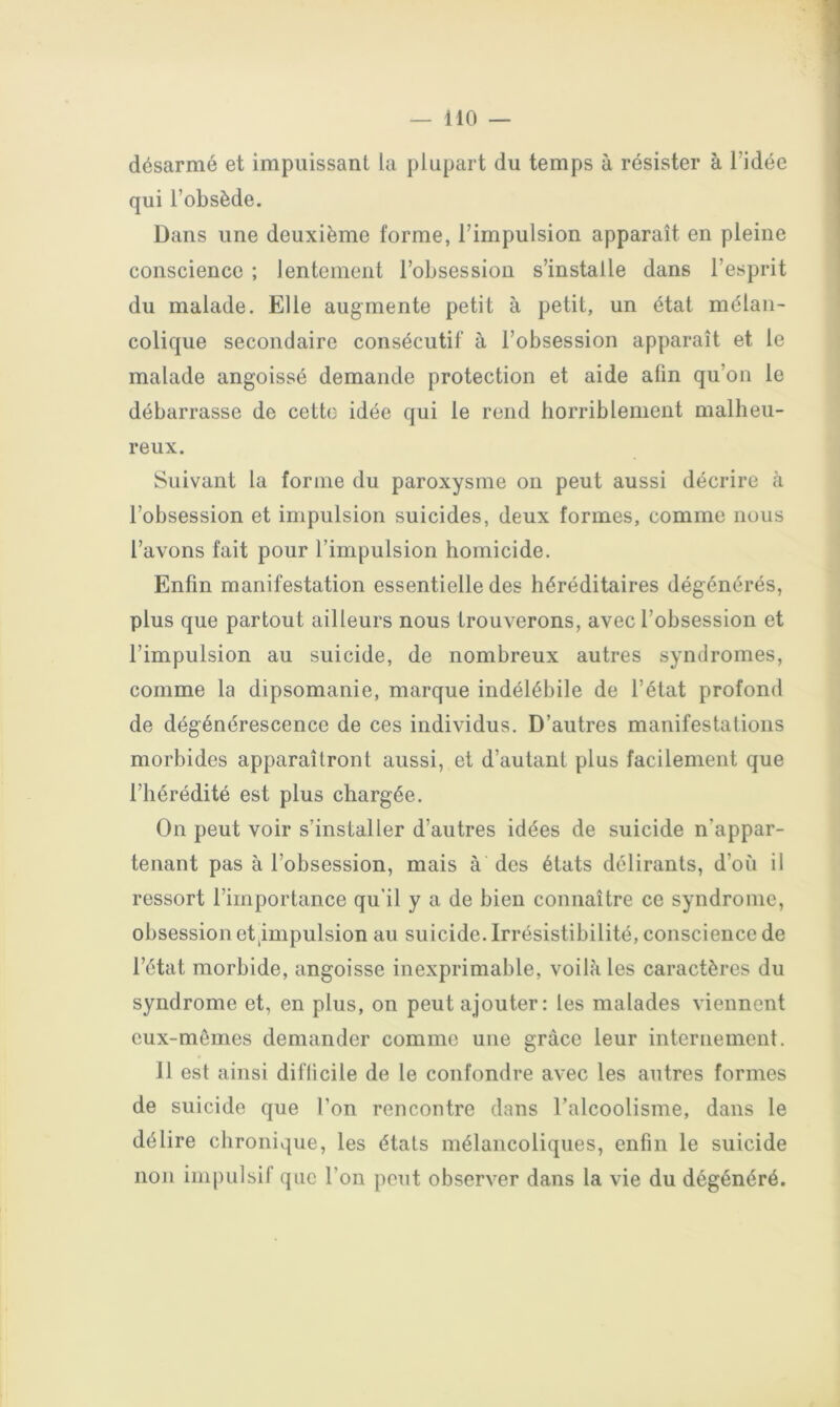 désarmé et impuissant la plupart du temps à résister à l’idée qui l’obsède. Dans une deuxième forme, l’impulsion apparaît en pleine conscience ; lentement l’obsession s’installe dans l’esprit du malade. Elle augmente petit à petit, un état mélan- colique secondaire consécutif à l’obsession apparaît et le malade angoissé demande protection et aide afin qu’on le débarrasse de cette idée qui le rend horriblement malheu- reux. Suivant la forme du paroxysme on peut aussi décrire à l’obsession et impulsion suicides, deux formes, comme nous l’avons fait pour l’impulsion homicide. Enfin manifestation essentielle des héréditaires dégénérés, plus que partout ailleurs nous trouverons, avec l’obsession et l’impulsion au suicide, de nombreux autres syndromes, comme la dipsomanie, marque indélébile de l’état profond de dégénérescence de ces individus. D’autres manifestations morbides apparaîtront aussi, et d’autant plus facilement que l’hérédité est plus chargée. On peut voir s’installer d’autres idées de suicide n’appar- tenant pas à l’obsession, mais à des états délirants, d’où il ressort l’importance qu'il y a de bien connaître ce syndrome, obsession et^impulsion au suicide. Irrésistibilité, conscience de l’état morbide, angoisse inexprimable, voilà les caractères du syndrome et, en plus, on peut ajouter: les malades viennent eux-mêmes demander comme une grâce leur internement. 11 est ainsi difficile de le confondre avec les autres formes de suicide que l’on rencontre dans l’alcoolisme, dans le délire chronique, les états mélancoliques, enfin le suicide non impulsif que l’on peut observer dans la vie du dégénéré.