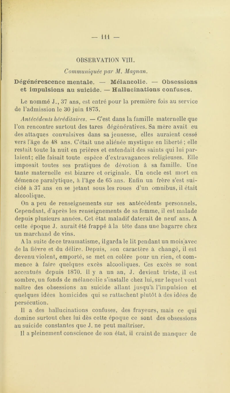OBSERVATION VIII. Communiquée par M. Magnan. Dégénérescence mentale. — Mélancolie. — Obsessions et impulsions au suicide. — Hallucinations confuses. Le nommé J., 37 ans, est entré pour la première fois au service de l’admission le 30 juin 1873. Antécédents héréditaires. — C’est dans la famille maternelle que l’on rencontre surtout des tares dégénératives. Sa mère avait eu des attaques convulsives dans sa jeunesse, elles auraient cessé vers l’âge de 48 ans. C’était une aliénée mystique en liberté ; elle restait toute la nuit en prières et entendait des saints qui lui par- laient; elle faisait toute espèce d’extravagances religieuses. Elle imposait toutes ses pratiques de dévotion à sa famille. Une tante maternelle est bizarre et originale. Un oncle est mort en démence paralytique, à l’âge de 63 ans. Enfin un frère s’est sui- cidé à 37 ans en se jetant sous les roues d’un omnibus, il était alcoolique. On a peu de renseignements sur ses antécédents personnels. Cependant, d'après les renseignements de sa femme, il est malade depuis plusieurs années. Cet état maladif daterait de neuf ans. A cette époque J. aurait été frappé à la tête dans une bagarre chez un marchand de vins. A la suite de ce traumatisme, ilgarda le lit pendant un moisAvec de la fièvre et du délire. Depuis, son caractère à changé^ il est devenu violent, emporté, se met en colère pour un rien, et com- mence à faire quelques excès alcooliques. Ces excès se sont accentués depuis 1870. Il y a un an, J. devient triste, il est sombre, un fonds de mélancolie s’installe chez lui, sur lequel vont naître des obsessions au suicide allant jusqu’à l’impulsion et quelques idées homicides qui se rattachent plutôt à des idées de persécution. 11 a des hallucinations confuses, des frayeurs, mais ce qui domine surtout chez lui dès cette époque ce sont des obsessions au suicide constantes que J, ne peut maîtriser. Il a pleinement conscience de son état, il craint de manquer de