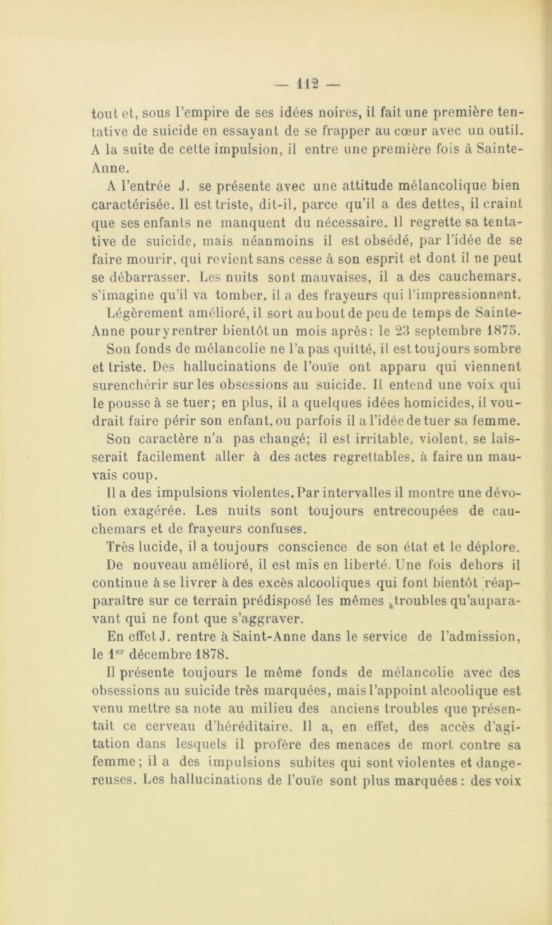 tout et, sous l’empire de ses idées noires, il fait une première ten- tative de suicide en essayant de se frapper au cœur avec un outil. A la suite de cette impulsion, il entre une première fois à Sainte- Anne. A l’entrée J. se présente avec une attitude mélancolique bien caractérisée. 11 est triste, dit-il, parce qu’il a des dettes, il craint que ses enfants ne manquent du nécessaire. 11 regrette sa tenta- tive de suicide, mais néanmoins il est obsédé, par l’idée de se faire mourir, qui revient sans cesse à son esprit et dont il ne peut se débarrasser. Les nuits sont mauvaises, il a des cauchemars, s’imagine qu’il va tomber, il a des frayeurs qui l’impressionnent. Légèrement amélioré, il sort au bout de peu de temps de Sainte- Anne pour y rentrer bientôt un mois après: le 23 septembre 1873. Son fonds de mélancolie ne Tapas quitté, il est toujours sombre et triste. Des hallucinations de Touïe ont apparu qui viennent surenchérir sur les obsessions au suicide. Il entend une voix qui le pousse à se tuer; en plus, il a quelques idées homicides, il vou- drait faire périr son enfant, ou parfois il a l’idée de tuer sa femme. Son caractère n’a pas changé; il est irritable, violent, se lais- serait facilement aller à des actes regrettables, à faire un mau- vais coup. Il a des impulsions violentes. Par intervalles il montre une dévo- tion exagérée. Les nuits sont toujours entrecoupées de cau- chemars et de frayeurs confuses. Très lucide, il a toujours conscience de son état et le déplore. De nouveau amélioré, il est mis en liberté. Une fois dehors il continue à se livrer à des excès alcooliques qui font bientôt réap- paraître sur ce terrain prédisposé les mêmes ^troubles qu’aupara- vant qui ne font que s’aggraver. En effet J. rentre à Saint-Anne dans le service de l’admission, le 1®*' décembre 1878. Il présente toujours le même fonds de mélancolie avec des obsessions au suicide très marquées, mais l’appoint alcoolique est venu mettre sa note au milieu des anciens troubles que présen- tait ce cerveau d’héréditaire. Il a, en effet, des accès d’agi- tation dans lesquels il profère des menaces de mort contre sa femme; il a des impulsions subites qui sont violentes et dange- reuses. Les hallucinations de Touïe sont plus marquées: des voix