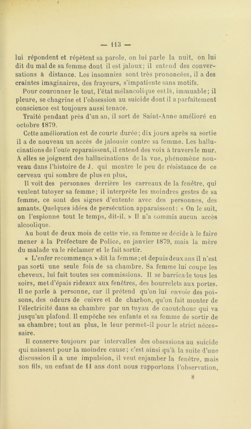 l — 113 — lui répondent et répètent sa parole, on lui parle la nuit, on lui dit du mal de sa femme dont il est jaloux; il entend des conver- sations à distance. Les insomnies sont très prononcées, il a des craintes imaginaires, des frayeurs, s’impatiente sans motifs. Pour couronner le tout, l’état mélancolique est là, immuable; il pleure, se chagrine et l’obsession au suicide dont il a parfaitement conscience est toujours aussi tenace. Traité pendant près d’un an, il sort de Saint-Anne amélioré en octobre 1879. Cette amélioration est de courte durée ; dix jours après sa sortie il a de nouveau un accès de jalousie contre sa femme. Les hallu- cinations de l’ouïe reparaissent, il entend des voix à travers le mur. A elles se joignent des hallucinations de la vue, phénomène nou- veau dans l’histoire de J. qui montre le peu de résistance de ce cerveau qui sombre de plus en plus. 11 voit des personnes derrière les carreaux de la fenêtre, qui veulent tutoyer sa femme; il interprète les moindres gestes de sa femme, ce sont des signes d’entente avec des personnes, des amants. Quelques idées de persécution.apparaissent: « On le suit, on l’espionne tout le temps, dit-il. » Il n’a commis aucun accès alcoolique. Au bout de deux mois de cette vie, sa femme se décide à le faire mener à la Préfecture de Police, en janvier 1879, mais la mère du malade va le réclamer et le fait sortir. « L’enfer recommença » dit la femme ; et depuis deux ans il n’est pas sorti une seule fois de sa chambre. Sa femme lui coupe les cheveux, lui fait toutes ses commissions. Il se barricade tous les soirs, met d’épais rideaux aux fenêtres, des bourrelets aux portes. Il ne parle à personne, car il prétend qu’on lui envoie des poi- sons, des odeurs de cuivre et de charbon, qu’on fait monter de l’électricité dans sa chambre par un tuyau de caoutchouc qui va jusqu’au plafond. 11 empêche ses enfants et sa femme de sortir de sa chambre; tout au plus, le leur permet-il pour le strict néces- saire. Il conserve toujours par intervalles des obsessions au suicide qui naissent pour la moindre cause; c’est ainsi qu’à la suite d’une discussion il a une impulsion, il veut enjamber la fenêtre, mais son fils, un enfant de 11 ans dont nous rapportons l’observation,