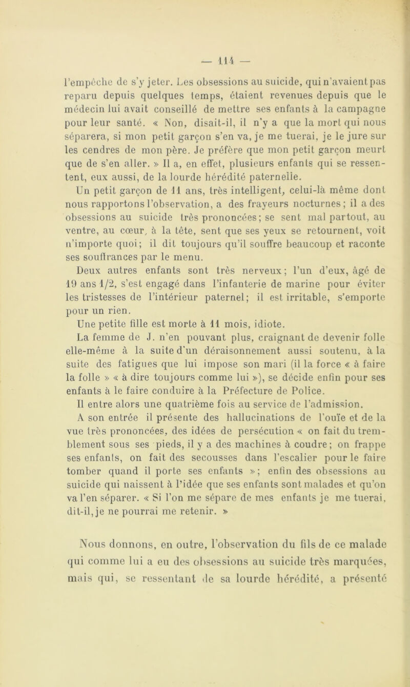 rempcclie de s’y jeter. Les obsessions au suicide, qui n’avaient pas reparu depuis quelques temps, étaient revenues depuis que le médecin lui avait conseillé de mettre ses enfants à la campagne pour leur santé. « Non, disait-il, il n’y a que la mort qui nous séparera, si mon petit garçon s’en va, je me tuerai, je le jure sur les cendres de mon père. Je préfère que mon petit garçon meurt que de s’en aller. » Il a, en effet, plusieurs enfants qui se ressen- tent, eux aussi, de la lourde hérédité paternelle. Un petit garçon de 11 ans, très intelligent^ celui-là même dont nous rapportons l’observation, a des frayeurs nocturnes; il a des obsessions au suicide très prononcées ; se sent mal partout, au ventre, au cœur, à la tête, sent que ses yeux se retournent, voit n’importe quoi; il dit toujours qu’il souffre beaucoup et raconte ses souffrances par le menu. Deux autres enfants sont très nerveux; l’un d’eux, âgé de 19 ans 1/2, s’est engagé dans l’infanterie de marine pour éviter les tristesses de l’intérieur paternel; il est irritable, s’emporte pour un rien. Une petite fille est morte à 11 mois, idiote. La femme de J. n’en pouvant plus, craignant de devenir folle elle-même à la suite d'un déraisonnement aussi soutenu, à la suite des fatigues que lui impose son mari (il la force « à faire la folle » « à dire toujours comme lui »), se décide enfin pour ses enfants à le faire conduire à la Préfecture de Police. Il entre alors une quatrième fois au service de l’admission. A son entrée il présente des hallucinations de l’ou'ie et de la vue très prononcées, des idées de persécution « on fait du trem- blement sous ses pieds, il y a des machines à coudre; on frappe ses enfants, on fait des secousses dans l’escalier pour le faire tomber quand il porte ses enfants »; enfin des obsessions au suicide qui naissent à l’idée que ses enfants sont malades et qu’on va l’en séparer. « Si l’on me sépare de mes enfants je me tuerai, dit-il, je ne pourrai me retenir. » Nous donnons, en outre, l’observation du fils de ce malade (|ui comme lui a eu des obsessions au suicide très marquées, mais qui, se ressentant de sa lourde hérédité, a présenté