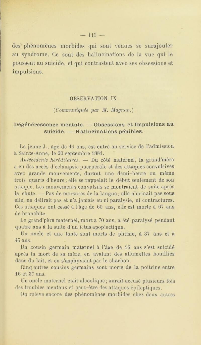 des phénomènes morbides qui sont venues se surajouter au syndrome. Ce sont des hallucinations de la vue qui le poussent au suicide, et qui contrastent avec ses obsessions et impulsions. OBSERVATION IX [Communiquée par' M. Magnan.) Dégénérescence mentale. — Obsessions et Impulsions au suicide. — Hallucinations pénibles. Le jeune J., âgé de 11 ans, est entré au service de l’admission à Sainte-Anne, le 20 septembre 1881. Anlécédenls héréditaires. — Du côté maternel, la grand’mère a eu des accès d’éclampsie puerpérale et des attaques convulsives avec grands mouvements, durant une demi-heure ou même trois quarts d’heure; elle se rappelait le début seulement de son attaque. Les mouvements convulsifs se montraient de suite après la chute. — Pas de morsures de la langue; elle n’urinait pas sous elle, ne délirait pas et n’a jamais eu ni paralysie, ni contractures. Ces attaques ont cessé à l'âge de 60 ans, elle est morte à 67 ans de bronchite. Le grand’père maternel, mort a 70 ans, a été paralysé pendant quatre ans à la suite d’un ictus apoplectique. Un oncle et une tante sont morts de phtisie, à 37 ans et à 43 ans. Un cousin germain maternel à l’âge de 16 ans s’est suicidé après la mort de sa mère, en avalant des allumettes bouillies dans du lait, et en s’asphyxiant par le charbon. Cinq autres cousins germains sont morts de la poitrine entre 16 et 37 ans. Un oncle maternel était alcoolique; aurait accusé plusieurs fois des troubles mentaux et peut-être des attaques épileptiques. On relève encore des phénomènes morbides chez deux autres