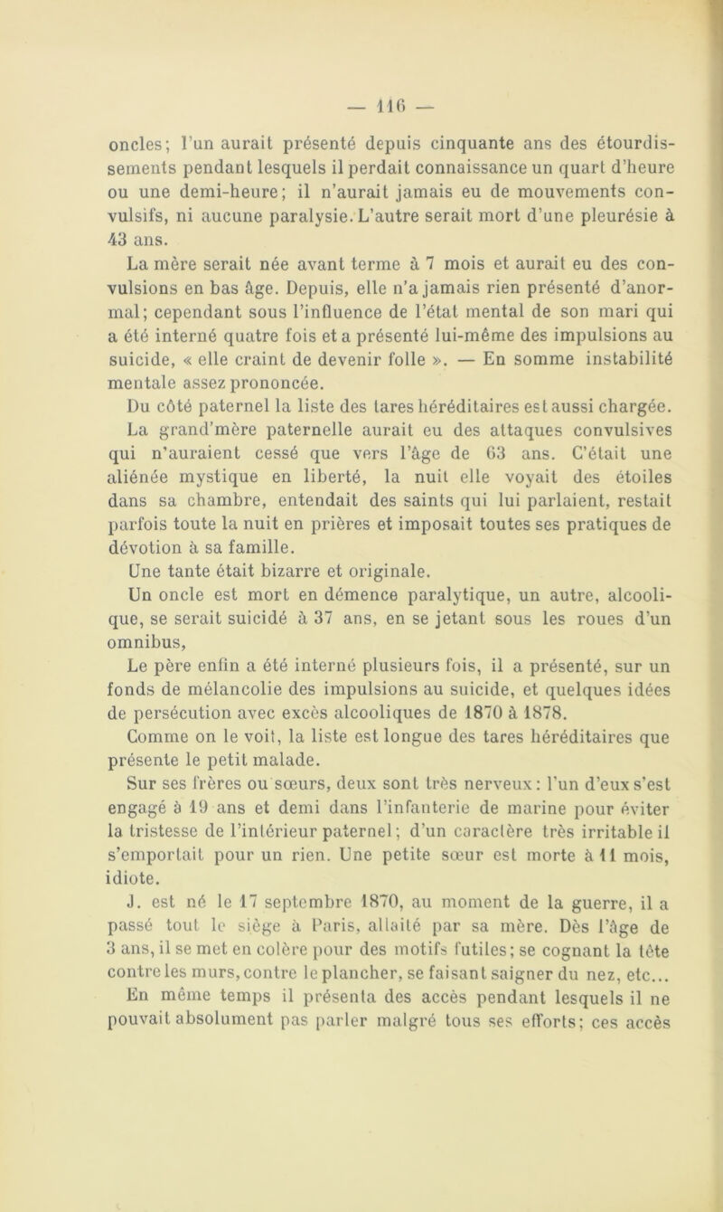 ilO — oncles; l’un aurait présenté depuis cinquante ans des étourdis- sements pendant lesquels il perdait connaissance un quart d’heure ou une demi-heure; il n’aurait jamais eu de mouvements con- vulsifs, ni aucune paralysie. L’autre serait mort d’une pleurésie à 43 ans. La mère serait née avant terme à 7 mois et aurait eu des con- vulsions en bas âge. Depuis, elle n’a jamais rien présenté d’anor- mal; cependant sous l’influence de l’état mental de son mari qui a été interné quatre fois et a présenté lui-même des impulsions au suicide, « elle craint de devenir folle ». — En somme instabilité mentale assez prononcée. Du côté paternel la liste des tares héréditaires est aussi chargée. La grand’mère paternelle aurait eu des attaques convulsives qui n’auraient cessé que vers l’âge de G3 ans. C’était une aliénée mystique en liberté, la nuit elle voyait des étoiles dans sa chambre, entendait des saints qui lui parlaient, restait parfois toute la nuit en prières et imposait toutes ses pratiques de dévotion à sa famille. Une tante était bizarre et originale. Un oncle est mort en démence paralytique, un autre, alcooli- que, se serait suicidé à 37 ans, en se jetant sous les roues d’un omnibus. Le père enfin a été interné plusieurs fois, il a présenté, sur un fonds de mélancolie des impulsions au suicide, et quelques idées de persécution avec excès alcooliques de 1870 â 1878. Comme on le voit, la liste est longue des tares héréditaires que présente le petit malade. Sur ses frères ou sœurs, deux sont très nerveux: l’un d’eux s’est engagé à 19 ans et demi dans l’infanterie de marine pour éviter la tristesse de l’intérieur paternel ; d’un caractère très irritable il s’emportait pour un rien. Une petite sœur est morte à 11 mois, idiote. J. est né le 17 septembre 1870, au moment de la guerre, il a passé tout le siège â Paris, allaité par sa mère. Dès l’âge de 3 ans, il se met en colère pour des motifs futiles; se cognant la tête contrôles murs,contre le plancher, se faisant saigner du nez, etc... En même temps il présenta des accès pendant lesquels il ne pouvait absolument pas parler malgré tous ses efforts; ces accès