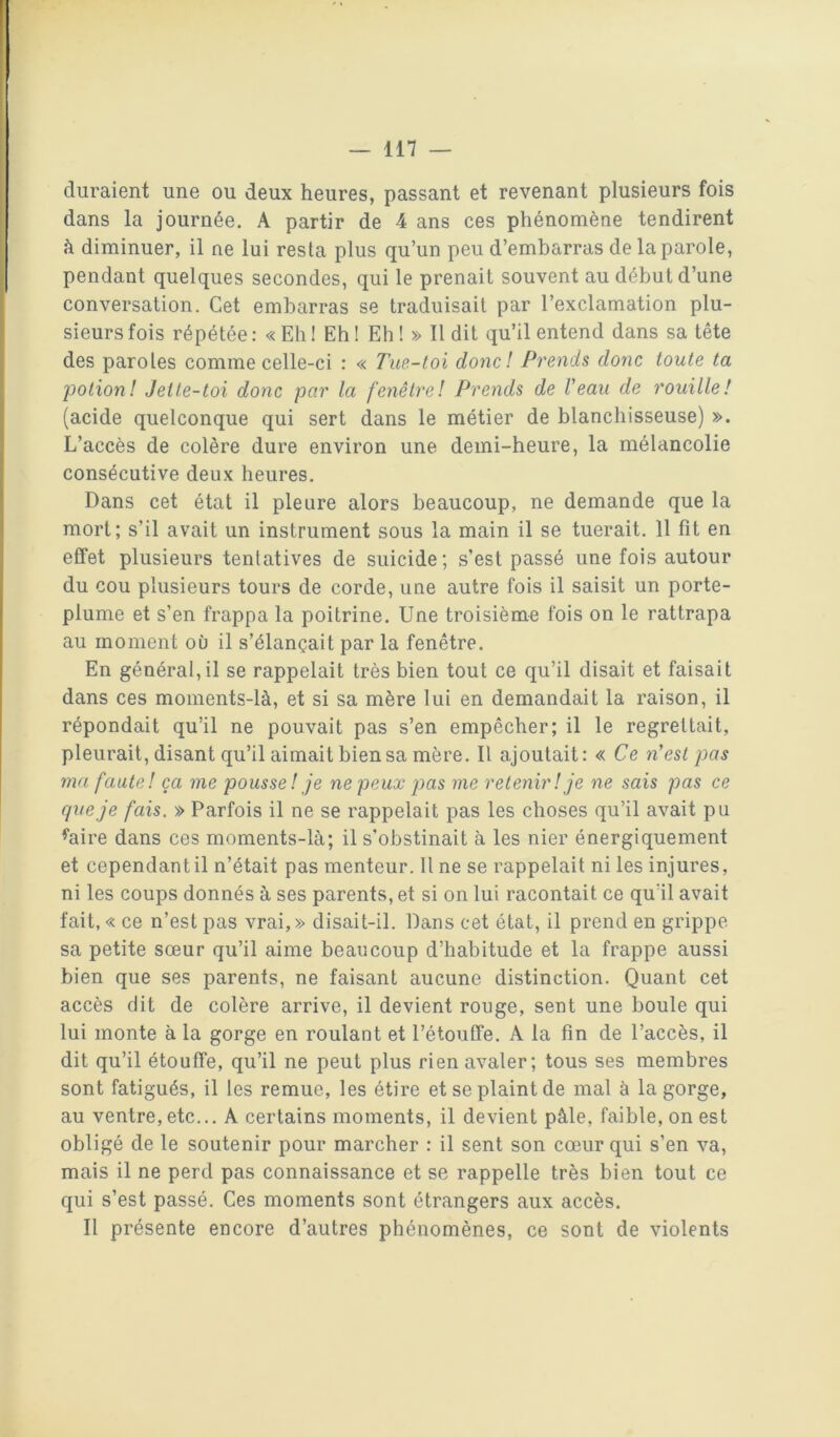 duraient une ou deux heures, passant et revenant plusieurs fois dans la journée. A partir de 4 ans ces phénomène tendirent à diminuer, il ne lui resta plus qu’un peu d’embarras de la parole, pendant quelques secondes, qui le prenait souvent au début d’une conversation. Cet embarras se traduisait par l’exclamation plu- sieurs fois répétée : « Eh I Eh ! Eh ! » Il dit qu’il entend dans sa tête des paroles comme celle-ci : « Tue-toi donc! Prends donc toute ta 'potion! Jeite-toi donc par la fenêtre! Prends de Veau de rouille! (acide quelconque qui sert dans le métier de blanchisseuse) ». L’accès de colère dure environ une demi-heure, la mélancolie consécutive deux heures. Dans cet état il pleure alors beaucoup, ne demande que la mort; s’il avait un instrument sous la main il se tuerait. 11 fît en effet plusieurs tentatives de suicide; s’est passé une fois autour du cou plusieurs tours de corde, une autre fois il saisit un porte- plume et s’en frappa la poitrine. Une troisième fois on le rattrapa au moment ou il s’élançait par la fenêtre. En général, il se rappelait très bien tout ce qu’il disait et faisait dans ces moments-là, et si sa mère lui en demandait la raison, il répondait qu’il ne pouvait pas s’en empêcher; il le regrettait, pleurait, disant qu’il aimait bien sa mère. Il ajoutait: « Ce n’est pas ma faute! ça me pousse! je ne peux pas me retenir! je ne sais pas ce cjue je fais. » Parfois il ne se rappelait pas les choses qu’il avait pu ^aire dans ces moments-là; il s’obstinait à les nier énergiquement et cependant il n’était pas menteur. Il ne se rappelait ni les injures, ni les coups donnés à ses parents, et si on lui racontait ce qu’il avait fait,« ce n’est pas vrai,» disait-il. Dans cet état, il prend en grippe sa petite sœur qu’il aime beaucoup d’habitude et la frappe aussi bien que ses parents, ne faisant aucune distinction. Quant cet accès dit de colère arrive, il devient rouge, sent une boule qui lui monte à la gorge en roulant et l’étouffe. A la fin de l’accès, il dit qu’il étouffe, qu’il ne peut plus rien avaler; tous ses membres sont fatigués, il les remue, les étire et se plaint de mal à la gorge, au ventre,etc... A certains moments, il devient pâle, faible, on est obligé de le soutenir pour marcher : il sent son cœur qui s’en va, mais il ne perd pas connaissance et se rappelle très bien tout ce qui s’est passé. Ces moments sont étrangers aux accès. Il présente encore d’autres phénomènes, ce sont de violents