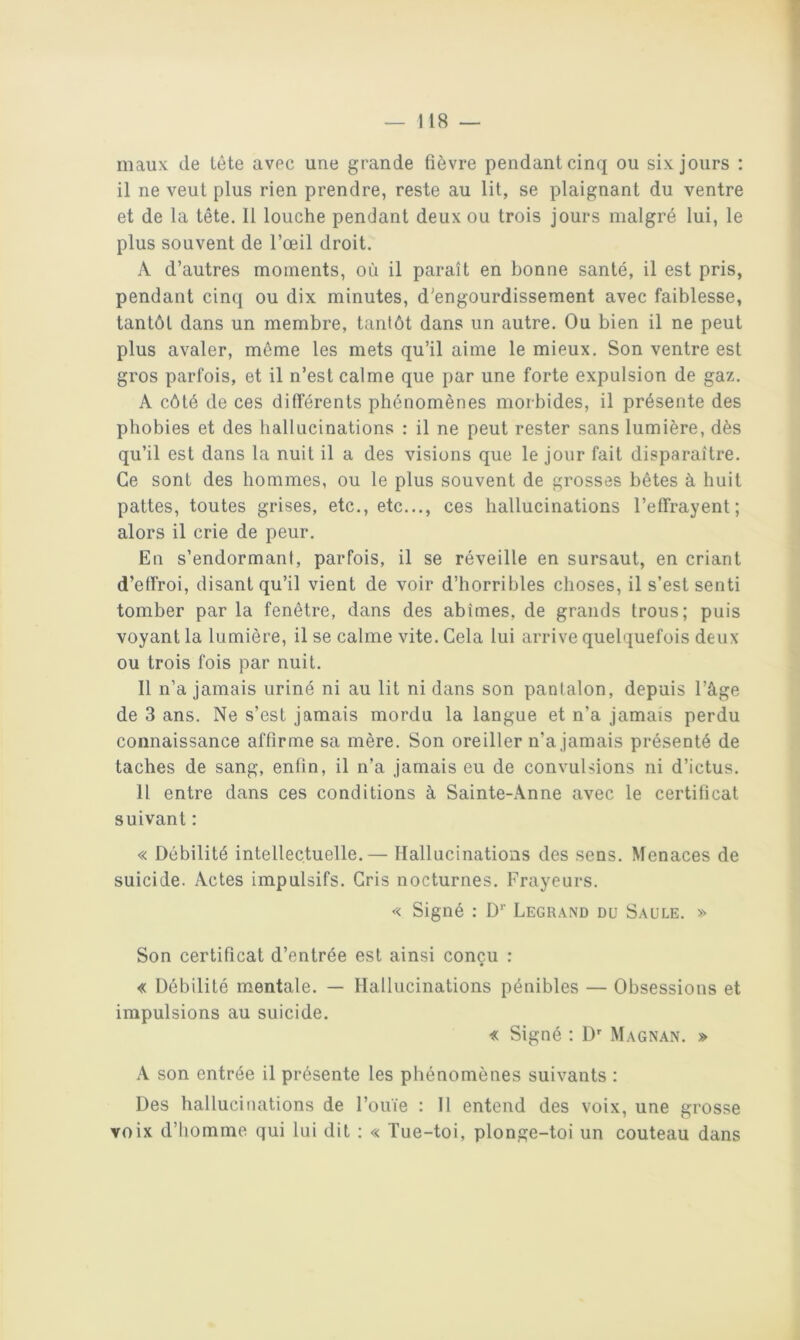 maux de lète avec une grande fièvre pendant cinq ou six jours : il ne veut plus rien prendre, reste au lit, se plaignant du ventre et de la tête. 11 louche pendant deux ou trois jours malgré lui, le plus souvent de l’œil droit. A d’autres moments, où il paraît en bonne santé, il est pris, pendant cinq ou dix minutes, d’engourdissement avec faiblesse, tantôt dans un membre, tantôt dans un autre. Ou bien il ne peut plus avaler, môme les mets qu’il aime le mieux. Son ventre est gros parfois, et il n’est calme que par une forte expulsion de gaz. A côté de ces différents phénomènes morbides, il présente des phobies et des hallucinations : il ne peut rester sans lumière, dès qu’il est dans la nuit il a des visions que le jour fait disparaître. Ce sont des hommes, ou le plus souvent de grosses bêtes à huit pattes, toutes grises, etc., etc..., ces hallucinations l’effrayent; alors il crie de peur. En s’endormanf, parfois, il se réveille en sursaut, en criant d’effroi, disant qu’il vient de voir d’horribles choses, il s’est senti tomber par la fenêtre, dans des abîmes, de grands trous; puis voyant la lumière, il se calme vite. Cela lui arrive quelquefois deux ou trois fois par nuit. 11 n’a jamais uriné ni au lit ni dans son pantalon, depuis l’âge de 3 ans. Ne s’est jamais mordu la langue et n’a jamais perdu connaissance affirme sa mère. Son oreiller n’a jamais présenté de taches de sang, enfin, il n’a jamais eu de convulsions ni d’ictus. Il entre dans ces conditions à Sainte-Anne avec le certificat suivant : « Débilité intellectuelle.— Hallucinations des sens. Menaces de suicide. Actes impulsifs. Gris nocturnes. Frayeurs. « Signé : D’’ Legrand du Saule. » Son certificat d’entrée est ainsi conçu : « Débilité mentale. — Hallucinations pénibles — Obsessions et impulsions au suicide. « Signé ; D' Magnan. » A son entrée il présente les phénomènes suivants : Des hallucinations de l’ouïe : Il entend des voix, une grosse voix d’homme qui lui dit ; « Tue-toi, plonge-toi un couteau dans