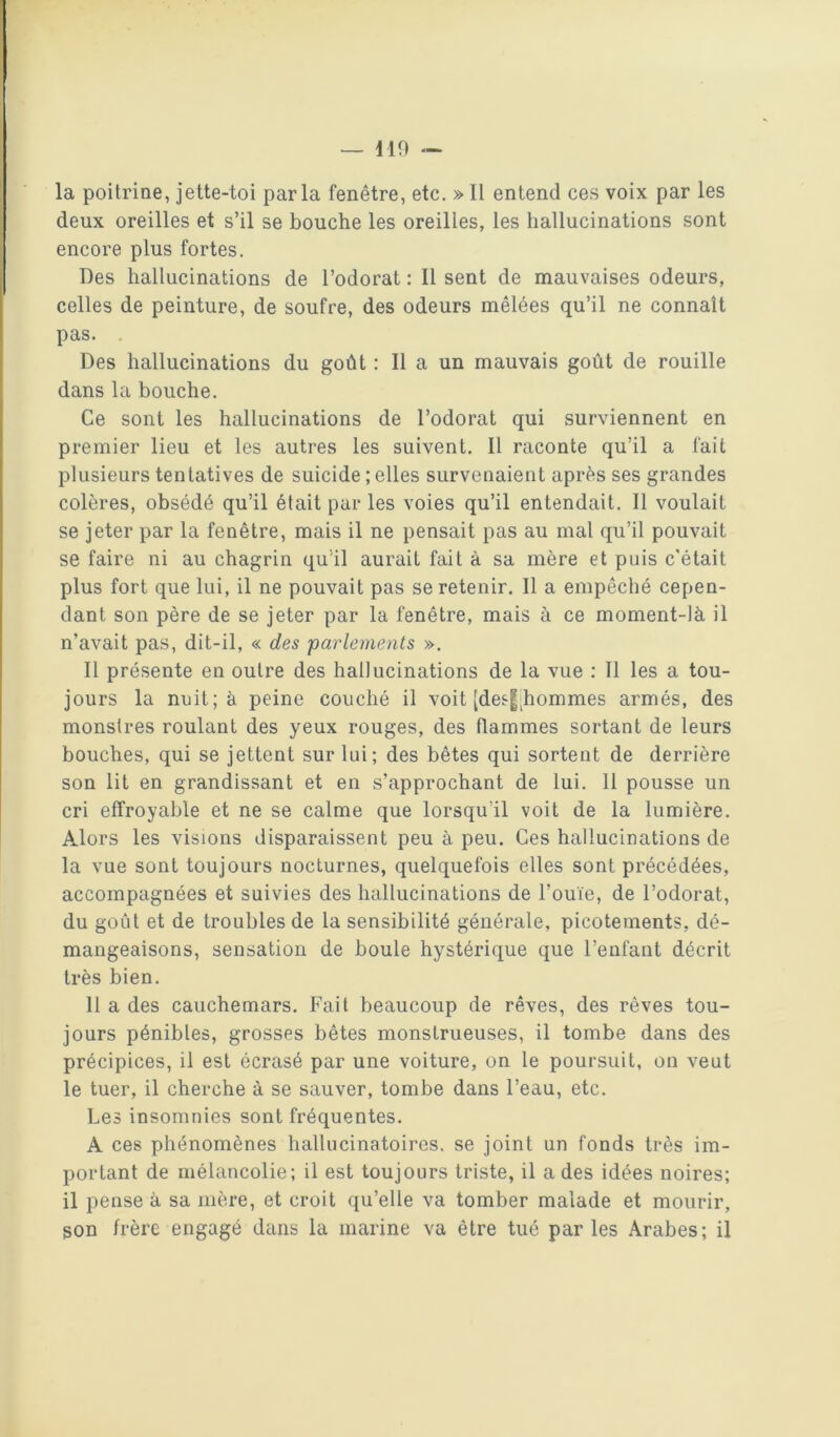 la poitrine, jette-toi parla fenêtre, etc. » 11 entend ces voix par les deux oreilles et s’il se bouche les oreilles, les hallucinations sont encore plus fortes. Des hallucinations de l’odorat : Il sent de mauvaises odeurs, celles de peinture, de soufre, des odeurs mêlées qu’il ne connaît pas. Des hallucinations du goût ; Il a un mauvais goût de rouille dans la bouche. Ce sont les hallucinations de l’odorat qui surviennent en premier lieu et les autres les suivent. Il raconte qu’il a fait plusieurs tentatives de suicide ; elles survenaient après ses grandes colères, obsédé qu’il était par les voies qu’il entendait. Il voulait se jeter par la fenêtre, mais il ne pensait pas au mal qu’il pouvait se faire ni au chagrin qu'il aurait fait à sa mère et puis c'était plus fort que lui, il ne pouvait pas se retenir. Il a empêché cepen- dant son père de se jeter par la fenêtre, mais à ce moment-là il n’avait pas, dit-il, « des parlements ». Il présente en outre des hallucinations de la vue : Il les a tou- jours la nuit; à peine couché il voit [de^|;hommes armés, des monstres roulant des yeux rouges, des flammes sortant de leurs bouches, qui se jettent sur lui; des bêtes qui sortent de derrière son lit en grandissant et en s’approchant de lui. 11 pousse un cri effroyable et ne se calme que lorsqu’il voit de la lumière. Alors les visions disparaissent peu à peu. Ces hallucinations de la vue sont toujours nocturnes, quelquefois elles sont précédées, accompagnées et suivies des hallucinations de l’ouïe, de l’odorat, du goût et de troubles de la sensibilité générale, picotements, dé- mangeaisons, sensation de boule hystérique que l’enfant décrit très bien. Il a des cauchemars. Fait beaucoup de rêves, des rêves tou- jours pénibles, grosses bêtes monstrueuses, il tombe dans des précipices, il est écrasé par une voiture, on le poursuit, on veut le tuer, il cherche à se sauver, tombe dans l’eau, etc. Les insomnies sont fréquentes. A ces phénomènes hallucinatoires, se joint un fonds très im- portant de mélancolie; il est toujours triste, il a des idées noires; il pense à sa mère, et croit qu’elle va tomber malade et mourir, son frère engagé dans la marine va être tué par les Arabes; il