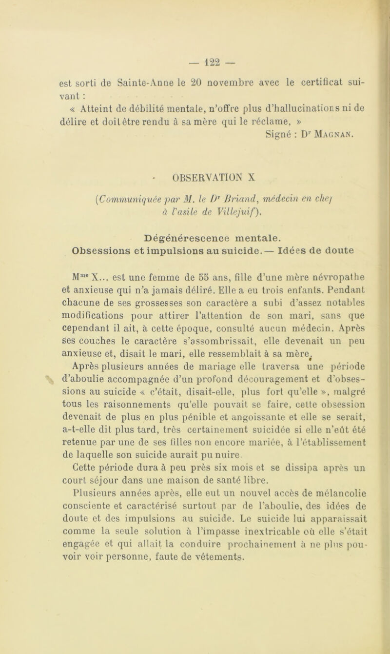 est sorti de Sainte-Anae le 20 novembre avec le certificat sui- vant : « Atteint de débilité mentale, n’offre plus d’hallucinations ni de délire et doit être rendu à sa mère qui le réclame, » Signé : D’’ Magnan. - OBSERVATION X [Communiquée ])ar M. le Briand^ médecin en chej à l'asile de Villejuif). Dégénérescence mentale. Obsessions et impulsions au suicide.— Idées de doute M™® X... est une femme de 55 ans, fille d’une mère névropathe et anxieuse qui n’a jamais déliré. Elle a eu trois enfants. Pendant chacune de ses grossesses son caractère a subi d’assez notables modifications pour attirer l’attention de son mari, sans que cependant il ait, à cette époque, consulté aucun médecin. Après ses couches le caractère s’assombrissait, elle devenait un peu anxieuse et, disait le mari, elle ressemblait à sa mère^. Après plusieurs années de mariage elle traversa une période d’aboulie accompagnée d’un profond découragement et d’obses- sions au suicide << c’était, disait-elle, plus fort qu’elle », malgré tous les raisonnements qu’elle pouvait se faire, cette obsession devenait de plus en plus pénible et angoissante et elle se serait, a-t-elle dit plus tard, très certainement suicidée si elle n’eût été retenue par une de ses filles non encore mariée, à l’établissement de laquelle son suicide aurait pu nuire. Cette période dura à peu près six mois et se dissipa après un court séjour dans une maison de santé libre. Plusieurs années après, elle eut un nouvel accès de mélancolie consciente et caractérisé surtout par de l’aboulie, des idées de doute et des impulsions au suicide. Le suicide lui apparaissait comme la seule solution à l’impasse inextricable oü elle s’était engagée et qui allait la conduire prochainement à ne pins pou- voir voir personne, faute de vêtements.