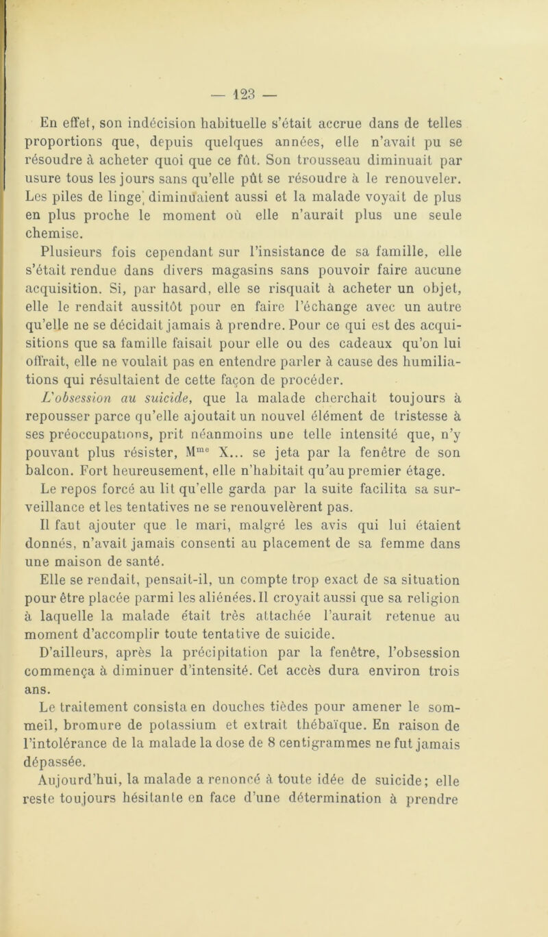 — 128 — En effet, son indécision habituelle s’était accrue dans de telles proportions que, depuis quelques années, elle n’avait pu se résoudre à acheter quoi que ce fût. Son trousseau diminuait par usure tous les jours sans qu’elle pût se résoudre à le renouveler. Les piles de linge', diminuaient aussi et la malade voyait de plus en plus proche le moment où elle n’aurait plus une seule chemise. Plusieurs fois cependant sur l’insistance de sa famille, elle s’était rendue dans divers magasins sans pouvoir faire aucune acquisition. Si, par hasard, elle se risquait à acheter un objet, elle le rendait aussitôt pour en faire l’échange avec un autre qu’elle ne se décidait jamais à prendre. Pour ce qui est des acqui- sitions que sa famille faisait pour elle ou des cadeaux qu’on lui offrait, elle ne voulait pas en entendre parler à cause des humilia- tions qui résultaient de cette façon de procéder. L'obsession au suicide, que la malade cherchait toujours à repousser parce qu’elle ajoutait un nouvel élément de tristesse à ses préoccupations, prit néanmoins une telle intensité que, n’y pouvant plus résister, X... se jeta par la fenêtre de son balcon. Fort heureusement, elle n’habitait qu’au premier étage. Le repos forcé au lit qu’elle garda par la suite facilita sa sur- veillance et les tentatives ne se renouvelèrent pas. Il faut ajouter que le mari, malgré les avis qui lui étaient donnés, n’avait jamais consenti au placement de sa femme dans une maison de santé. Elle se rendait, pensait-il, un compte trop exact de sa situation pour être placée parmi les aliénées. Il croyait aussi que sa religion à laquelle la malade était très attacliée l’aurait retenue au moment d’accomplir toute tentative de suicide. D’ailleurs, après la précipitation par la fenêtre, l’obsession commença à diminuer d’intensité. Cet accès dura environ trois ans. Le traitement consista en douches tièdes pour amener le som- meil, bromure de potassium et extrait thébaïque. En raison de l’intolérance de la malade la dose de 8 centigrammes ne fut jamais dépassée. Aujourd’hui, la malade a renoncé à toute idée de suicide; elle reste toujours hésitante en face d’une détermination à prendre