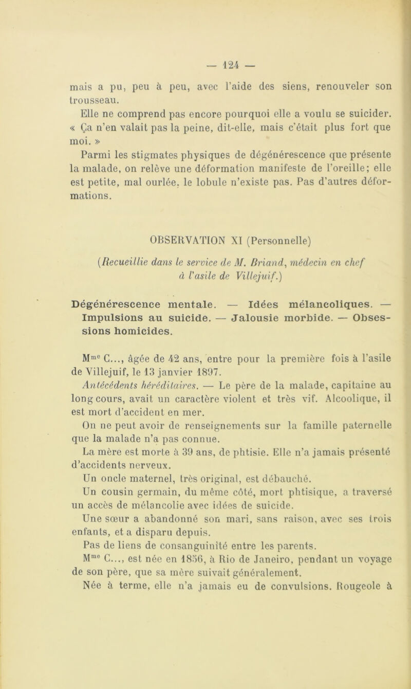 mais a pu, peu à peu, avec l’aide des siens, renouveler son trousseau. Elle ne comprend pas encore pourquoi elle a voulu se suicider. « Ça n’en valait pas la peine, dit-elle, mais c’était plus fort que moi. » Parmi les stigmates physiques de dégénérescence que présente la malade, on relève une déformation manifeste de l’oreille; elle est petite, mal ourlée, le lobule n’existe pas. Pas d’autres défor- mations. OBSERVATION XI (Personnelle) {Recueillie dans le service de M. Briand^ médecin en chef à l'asile de Villejuif.) Dégénérescence mentale. — Idées mélancoliques. — Impulsions au suicide. — Jalousie morbide. — Obses- sions homicides. C..., âgée de 42 ans, entre pour la première fois à l’asile de Villejuif, le 13 janvier 1897. Antécédents héréditaires. — Le père de la malade, capitaine au long cours, avait un caractère violent et très vif. Alcoolique, il est mort d’accident en mer. On ne peut avoir de renseignements sur la famille paternelle que la malade n’a pas connue. La mère est morte â 39 ans, de phtisie. Elle n’a jamais présenté d’accidents nerveux. Un oncle maternel, très original, est débauché. Un cousin germain, du même côté, mort phtisique, a traversé un accès de mélancolie avec idées de suicide. Une sœur a abandonné son mari, sans raison, avec ses trois enfants, et a disparu depuis. Pas de liens de consanguinité entre les parents. G..., est née en 1856, â Rio de Janeiro, pendant un voyage de son père, que sa mère suivait généralement. Née à terme, elle n’a jamais eu de convulsions. Rougeole à