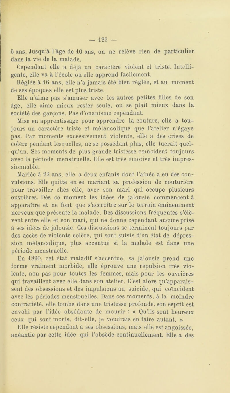 .6 ans. Jusqu’à l’âge de 10 ans, on ne relève rien de particulier dans la vie de la malade. Cependant elle a déjà un caractère violent et triste. Intelli- gente, elle va à l’école où elle apprend facilement. Réglée à 16 ans, elle n’a jamais été bien réglée, et au moment de ses époques elle est plus triste. Elle n’aime pas s’amuser avec les autres petites filles de son âge, elle aime mieux rester seule, ou se plaît mieux dans la société des garçons. Pas d’onanisme cependant. Mise en apprentissage pour apprendre la couture, elle a tou- jours un caractère triste et mélancolique que l’atelier n’égaye pas. Par moments excessivement violente, elle a des crises de colère pendant lesquelles, ne se possédant plus, elle tuerait quel- qu’un. Ses moments de plus grande tristesse coïncident toujours avec la période menstruelle. Elle est très émotive et très impres- sionnable. Mariée à 22 ans, elle a deux enfants dont l’aînée a eu des con- vulsions. Elle quitte en se mariant sa profession de couturière pour travailler chez elle, avec son mari qui occupe plusieurs ouvrières. Dès ce moment les idées de jalousie commencent à apparaître et ne font que s’accroître sur le terrain éminemment nerveux que présente la malade. Des discussions fréquentes s’élè- vent entre elle et son mari, qui ne donne cependant aucune prise à ses idées de jalousie. Ces discussions se terminent toujours par des accès de violente colère, qui sont suivis d’un état de dépres- sion mélancolique, plus accentué si la malade est dans une période menstruelle. En 1890, cet état maladif s’accentue, sa jalousie prend une forme vraiment morbide, elle éprouve une répulsion très vio- lente, non pas pour toutes les femmes, mais pour les ouvrières qui travaillent avec elle dans son atelier. C’est alors qu’apparais- sent des obsessions et des impulsions au suicide, qui coïncident avec les périodes menstruelles. Dans ces moments, à la moindre contrariété, elle tombe dans une tristesse profonde, son esprit est envahi par l’idée obsédante de mourir : « Qu’ils sont heureux ceux qui sont morts, dit-elle, je voudrais en faire autant. » Elle résiste cependant à ses obsessions, mais elle est angoissée, anéantie par cette idée qui l’obsède continuellement. Elle a des