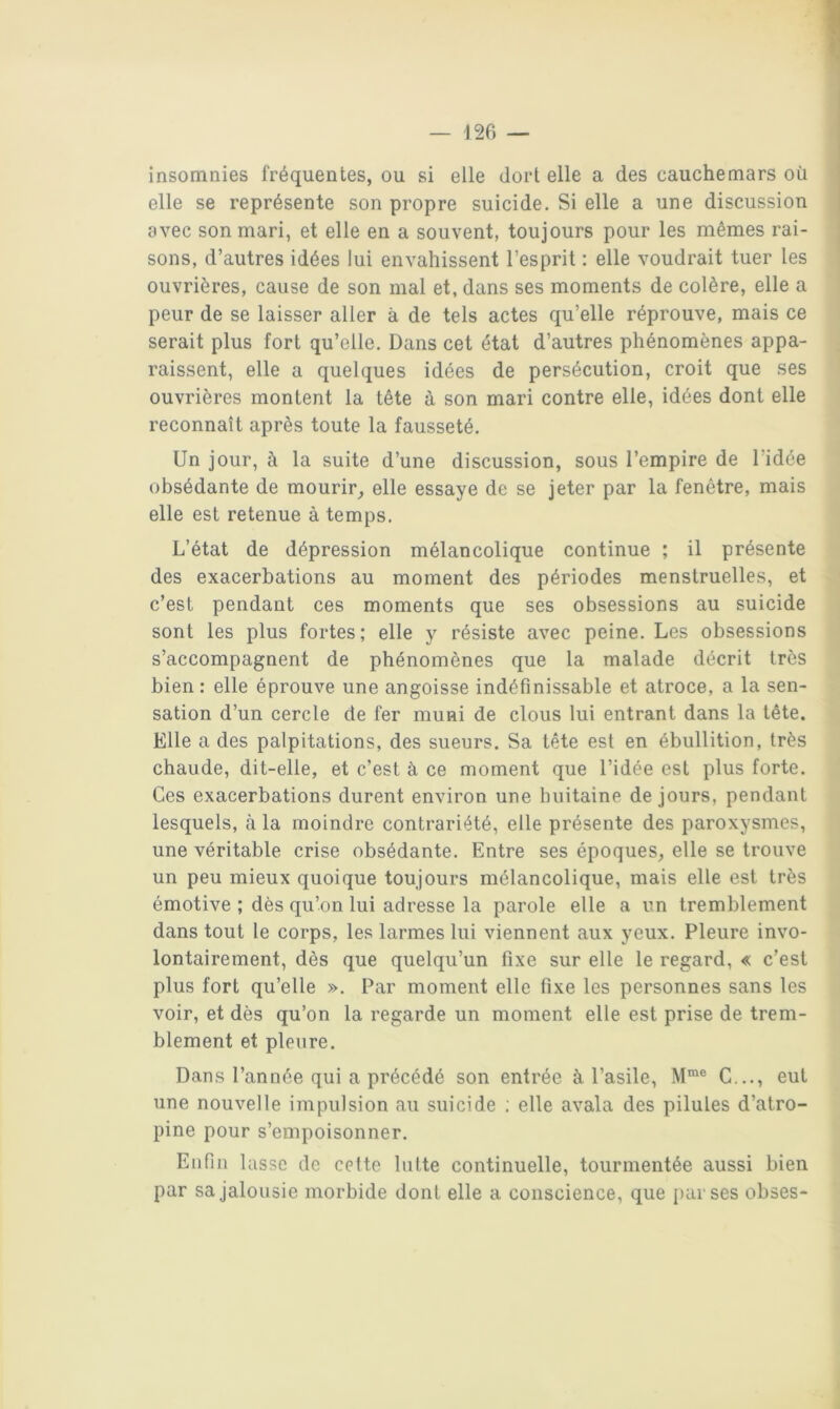 insomnies fréquentes, ou si elle dort elle a des cauchemars où elle se représente son propre suicide. Si elle a une discussion avec son mari, et elle en a souvent, toujours pour les mêmes rai- sons, d’autres idées lui envahissent l’esprit : elle voudrait tuer les ouvrières, cause de son mal et, dans ses moments de colère, elle a peur de se laisser aller à de tels actes qu’elle réprouve, mais ce serait plus fort qu’elle. Dans cet état d’autres phénomènes appa- raissent, elle a quelques idées de persécution, croit que ses ouvrières montent la tête à son mari contre elle, idées dont elle reconnaît après toute la fausseté. Un jour, à la suite d’une discussion, sous l’empire de l’idée obsédante de mourir^ elle essaye de se jeter par la fenêtre, mais elle est retenue à temps. L’état de dépression mélancolique continue ; il présente des exacerbations au moment des périodes menstruelles, et c’est pendant ces moments que ses obsessions au suicide sont les plus fortes; elle y résiste avec peine. Les obsessions s’accompagnent de phénomènes que la malade décrit très bien : elle éprouve une angoisse indéfinissable et atroce, a la sen- sation d’un cercle de fer muni de clous lui entrant dans la tête. Elle a des palpitations, des sueurs. Sa tête est en ébullition, très chaude, dit-elle, et c’est à ce moment que l’idée est plus forte. Ces exacerbations durent environ une huitaine de jours, pendant lesquels, à la moindre contrariété, elle présente des paroxysmes, une véritable crise obsédante. Entre ses époques, elle se trouve un peu mieux quoique toujours mélancolique, mais elle est très émotive ; dès qu’on lui adresse la parole elle a un tremblement dans tout le corps, les larmes lui viennent aux yeux. Pleure invo- lontairement, dès que quelqu’un fixe sur elle le regard, « c’est plus fort qu’elle ». Par moment elle fixe les personnes sans les voir, et dès qu’on la regarde un moment elle est prise de trem- blement et pleure. Dans l’année qui a précédé son entrée à l’asile, M™® C..., eut une nouvelle impulsion au suicide ; elle avala des pilules d’atro- pine pour s’empoisonner. Enfin lasse de cette lutte continuelle, tourmentée aussi bien par sa jalousie morbide dont elle a conscience, que par ses obses-