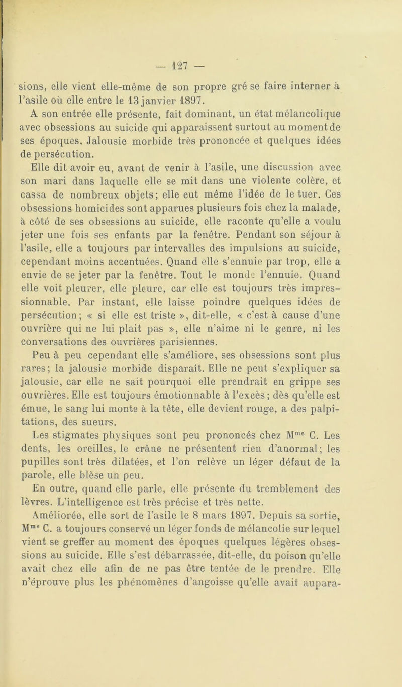 sions, elle vient elle-même de son propre gré se faire interner à l’asile où elle entre le 13 janvier 1897. A son entrée elle présente, fait dominant, un état mélancolique avec obsessions au suicide qui apparaissent surtout au moment de ses époques. Jalousie morbide très prononcée et quelques idées de persécution. Elle dit avoir eu, avant de venir à l’asile, une discussion avec son mari dans laquelle elle se mit dans une violente colère, et cassa de nombreux objets; elle eut même l’idée de le tuer. Ces obsessions homicides sont apparues plusieurs fois chez la malade, à côté de ses obsessions au suicide, elle raconte qu’elle a voulu jeter une fois ses enfants par la fenêtre. Pendant son séjour à l’asile, elle a toujours par intervalles des impulsions au suicide, cependant moins accentuées. Quand elle s’ennuie par trop, elle a envie de se jeter par la fenêtre. Tout le monde l’ennuie. Quand elle voit pleurer, elle pleure, car elle est toujours très impres- sionnable. Par instant, elle laisse poindre quelques idées de persécution; « si elle est triste », dit-elle, « c’est à cause d’une ouvrière qui ne lui plait pas », elle n’aime ni le genre, ni les conversations des ouvrières parisiennes. Peu à peu cependant elle s’améliore, ses obsessions sont plus rares; la jalousie morbide disparaît. Elle ne peut s’expliquer sa jalousie, car elle ne sait pourquoi elle prendrait en grippe ses ouvrières. Elle est toujours émotionnable à l’excès ; dès qu’elle est émue, le sang lui monte à la tête, elle devient rouge, a des palpi- tations, des sueurs. Les stigmates physiques sont peu prononcés chez C. Les dents, les oreilles, le crâne ne présentent rien d’anormal; les pupilles sont très dilatées, et l’on relève un léger défaut de la parole, elle blèse un peu. En outre, quand elle parle, elle présente du tremblement des lèvres. L’intelligence est très précise et très nette. Améliorée, elle sort de l’asile le 8 mars 1897. Depuis sa sortie, C. a toujours conservé un léger fonds de mélancolie sur lequel vient se greffer au moment des époques quelques légères obses- sions au suicide. Elle s’est débarrassée, dit-elle, du poison qu’elle avait chez elle afin de ne pas être tentée de le prendre. Elle n’éprouve plus les phénomènes d’angoisse qu’elle avait aupara-