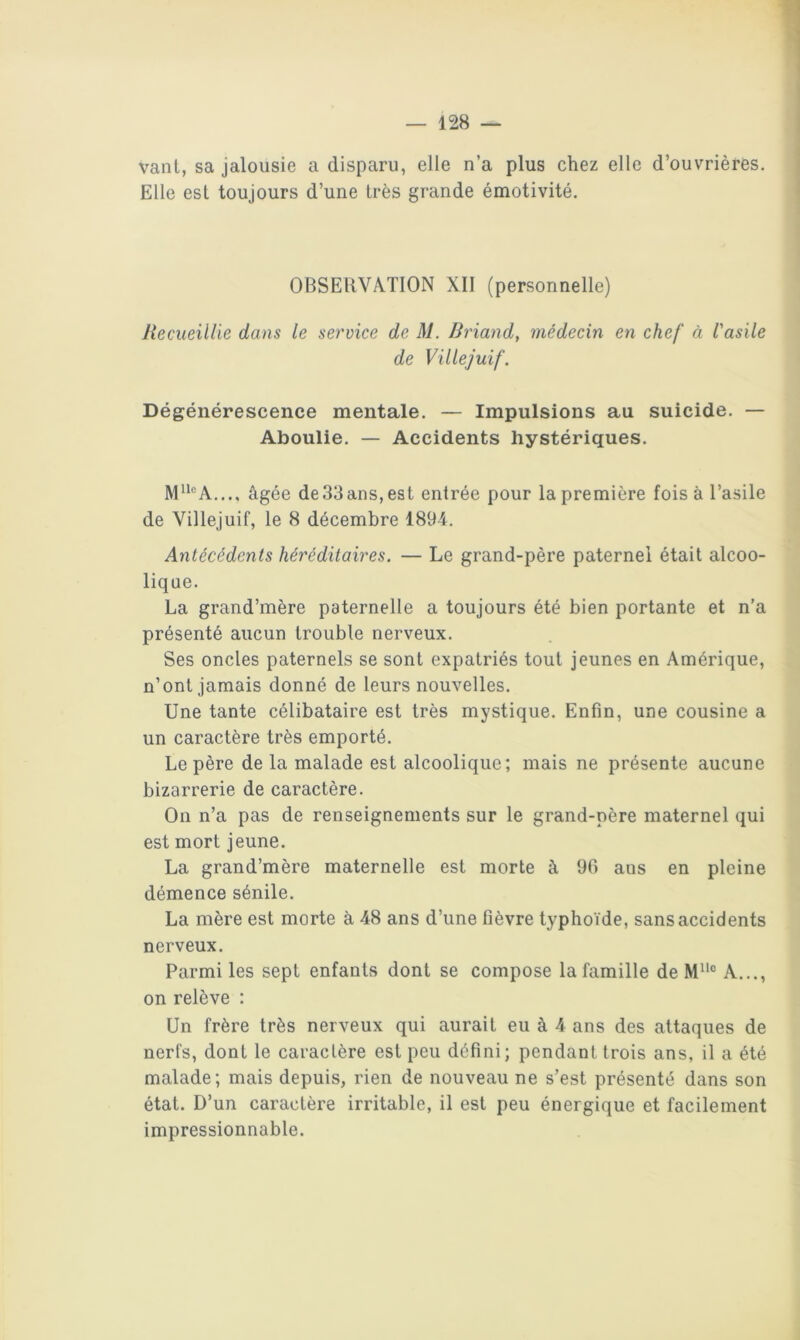 vant, sa jalousie a disparu, elle n’a plus chez elle d’ouvrières. Elle est toujours d’une très grande émotivité. OBSERVATION XII (personnelle) Recueillie dans le service de M. Rriand, médecin en chef à l'asile de Villejuif. Dégénérescence mentale. — Impulsions au suicide. — Aboulie. — Accidents hystériques. M®A,.., âgée de33ans,est entrée pour la première fois à l’asile de Villejuif, le 8 décembre 1894. Antécédents héréditaires. — Le grand-père paternel était alcoo- lique. La grand’mère paternelle a toujours été bien portante et n’a présenté aucun trouble nerveux. Ses oncles paternels se sont expatriés tout jeunes en Amérique, n’ont jamais donné de leurs nouvelles. Une tante célibataire est très mystique. Enfin, une cousine a un caractère très emporté. Le père de la malade est alcoolique; mais ne présente aucune bizarrerie de caractère. On n’a pas de renseignements sur le grand-père maternel qui est mort jeune. La grand’mère maternelle est morte à 90 ans en pleine démence sénile. La mère est morte à 48 ans d’une fièvre typhoïde, sans accidents nerveux. Parmi les sept enfants dont se compose la famille de A..., on relève : Un frère très nerveux qui aurait eu à 4 ans des attaques de nerfs, dont le caractère est peu défini; pendant trois ans, il a été malade; mais depuis, rien de nouveau ne s’est présenté dans son état. D’un caractère irritable, il est peu énergique et facilement impressionnable.