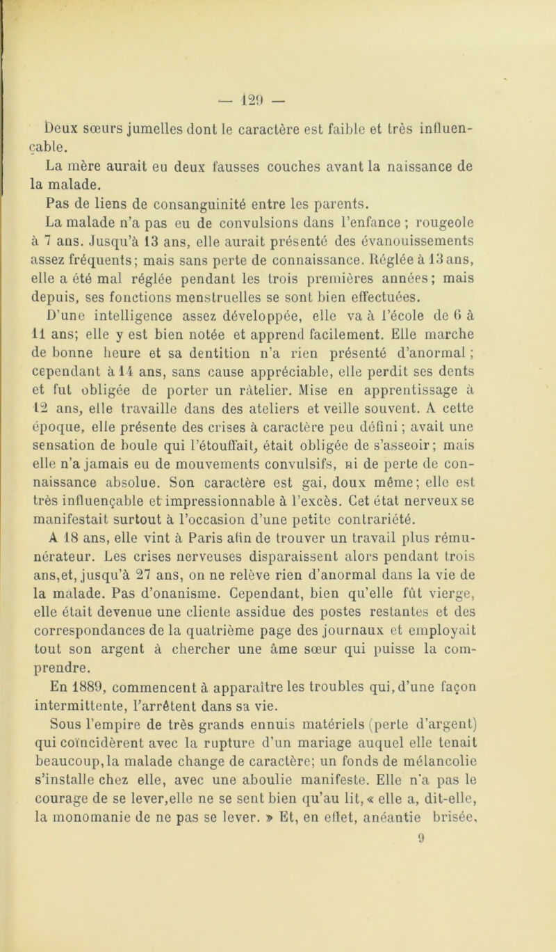 — 129 — beux sœurs jumelles dont le caractère est faible et très influen- çable. La mère aurait eu deux fausses couches avant la naissance de la malade. Pas de liens de consanguinité entre les parents. La malade n’a pas eu de convulsions dans l’enfance ; rougeole à 7 ans. Jusqu’à 13 ans, elle aurait présenté des évanouissements assez fréquents; mais sans perte de connaissance. Réglée à 13ans, elle a été mal réglée pendant les trois premières années; mais depuis, ses fonctions menstruelles se sont bien effectuées. D’une intelligence assez développée, elle va à l’école de (> à 11 ans; elle y est bien notée et apprend facilement. Elle marche de bonne heure et sa dentition n’a rien présenté d’anormal ; cependant à 14 ans, sans cause appréciable, elle perdit ses dents et fut obligée de porter un râtelier. Mise en apprentissage à 12 ans, elle travaille dans des ateliers et veille souvent. A cette époque, elle présente des crises à caractère peu défini ; avait une sensation de boule qui l’étouffait, était obligée de s’asseoir; mais elle n’a jamais eu de mouvements convulsifs, ni de perte de con- naissance absolue. Son caractère est gai, doux même; elle est très influençable et impressionnable à l’excès. Cet état nerveux se manifestait surtout à l’occasion d’une petite contrariété. A 18 ans, elle vint à Paris afin de trouver un travail plus rému- nérateur. Les crises nerveuses disparaissent alors pendant trois ans,et, jusqu’à 27 ans, on ne relève rien d’anormal dans la vie de la malade. Pas d’onanisme. Cependant, bien qu’elle fût vierge, elle était devenue une cliente assidue des postes restantes et des correspondances de la quatrième page des journaux et employait tout son argent à chercher une âme sœur qui puisse la com- prendre. En 1889, commencent à apparaître les troubles qui,d’une façon intermittente, l’arrêtent dans sa vie. Sous l’empire de très grands ennuis matériels (perte d’argent) qui coïncidèrent avec la rupture d’un mariage auquel elle tenait beaucoup, la malade change de caractère; un fonds de mélancolie s’installe chez elle, avec une aboulie manifeste. Elle n’a pas le courage de se lever,elle ne se sent bien qu’au lit,« elle a, dit-elle, la monomanie de ne pas se lever. » Et, en ellet, anéantie brisée,