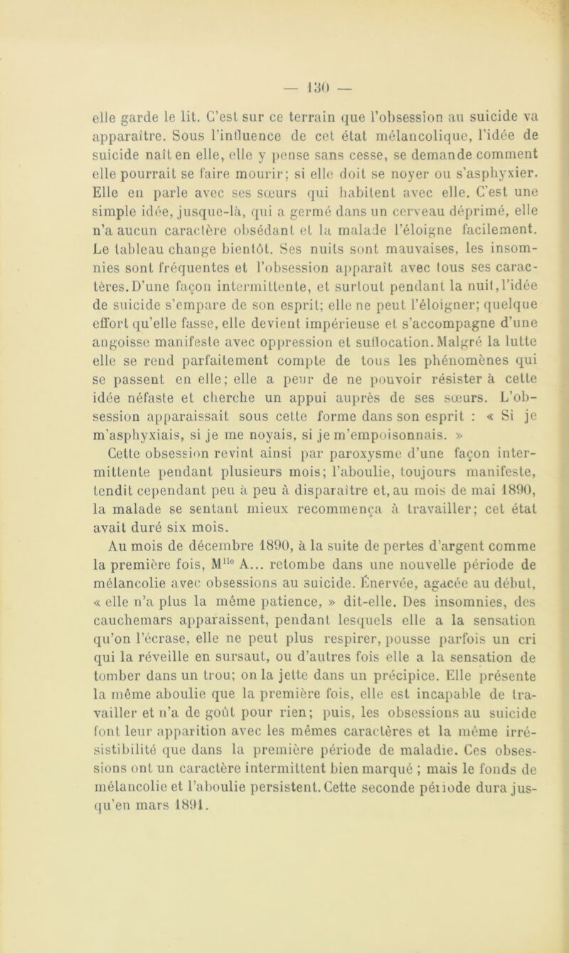 elle garde le lit. C’est sur ce terrain que l’obsession au suicide va apparaître. Sous l’influence de cet état mélancolique, l’idée de suicide naît en elle, elle y pense sans cesse, se demande comment elle pourrait se taire mourir; si elle doit se noyer ou s’asphyxier. Elle eu parle avec ses sœurs qui habitent avec elle. C’est une simple idée, jusque-là, qui a germé dans un cerveau déprimé, elle n’a aucun caractère obsédant et la malade l’éloigne facilement. Le tableau change bientôt. Ses nuits sont mauvaises, les insom- nies sont fréquentes et l’obsession a})paraît avec tous ses carac- tères. D’une façon intermittente, et surtout pendant la nuit,l’idée de suicide s’empare de son esprit; elle ne peut l’éloigner; quelque effort qu’elle fasse, elle devient impérieuse et s’accompagne d’une angoisse manifeste avec oppression et suflocation. Malgré la lutte elle se rend parfaitement compte de tous les phénomènes qui se passent en elle; elle a peur de ne pouvoir résistera cette idée néfaste et cherche un appui auprès de ses sœurs. L’ob- session apparaissait sous cette forme dans son esprit : « Si je m’asphyxiais, si je me noyais, si je m’empoisonnais. » Cette obsession revint ainsi par paroxysme d’une façon inter- mittente pendant plusieurs mois; l’aboulie, toujours manifeste, tendit cependant peu à peu à disparaître et, au mois de mai 1890, la malade se sentant mieux recommença à travailler; cet état avait duré six mois. Au mois de décembre 1890, à la suite de pertes d’argent comme la première fois, M''® A... retombe dans une nouvelle période de mélancolie avec obsessions au suicide. Cnervée, agacée au début, « elle n’a plus la même patience, » dit-elle. Des insomnies, des cauchemars apparaissent, pendant les<j[uels elle a la sensation qu’on l’écrase, elle ne peut plus respirer, pousse parfois un cri qui la réveille en sursaut, ou d’autres fois elle a la sensation de tomber dans un trou; onia jette dans un précipice. Elle présente la même aboulie que la première fois, elle est incapable de tra- vailler et n’a de goût pour rien; puis, les obsessions au suicide font leur apparition avec les mêmes caractères et la même irré- sistibilité que dans la première période de maladie. Ces obses- sions ont un caractère intermittent bien marqué ; mais le fonds de mélancolie et l’aboulie persistent.Cette seconde péiiode dura jus- (|u’en mars 1891.