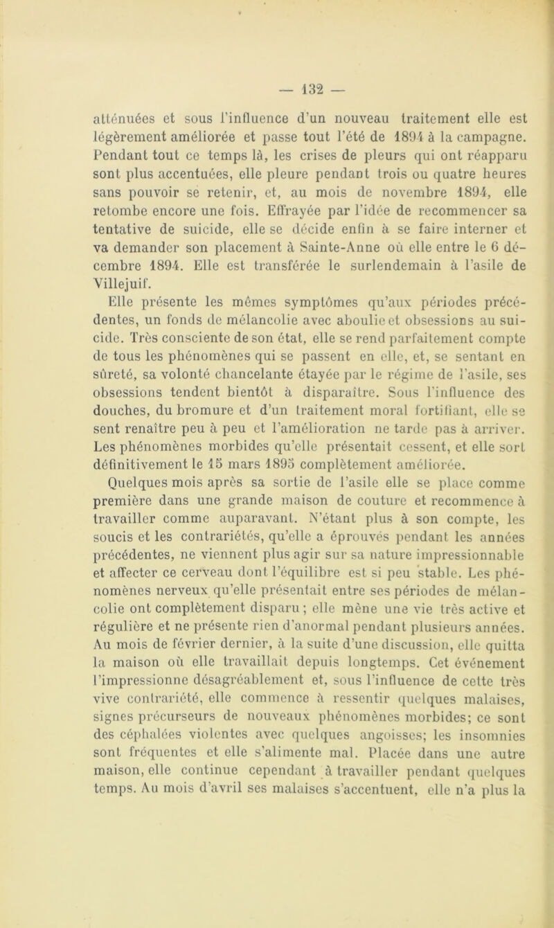 atténuées et sous l’influence d’un nouveau traitement elle est légèrement améliorée et passe tout l’été de 1891 à la campagne. Pendant tout ce temps là, les crises de pleurs qui ont réapparu sont plus accentuées, elle pleure pendant trois ou quatre heures sans pouvoir se retenir, et, au mois de novembre 1894, elle retombe encore une fois. Effrayée par l’idée de recommencer sa tentative de suicide, elle se décide enfin à se faire interner et va demander son placement à Sainte-Anne où elle entre le 6 dé- cembre 1894. Elle est transférée le surlendemain à l’asile de Villejuif. Elle présente les mêmes symptômes qu’aux périodes précé- dentes, un fonds de mélancolie avec aboulie et obsessions au sui- cide. Très consciente de son état, elle se rend parfaitement compte de tous les phénomènes qui se passent en elle, et, se sentant en sûreté, sa volonté chancelante étayée par le régime de l’asile, ses obsessions tendent bientôt à disparaître. Sous l’influence des douches, du bromure et d’un traitement moral fortifiant, elle se sent renaître peu à peu et l’amélioration ne tarde pas à arrivei-. Les phénomènes morbides qu’elle présentait cessent, et elle sort définitivement le 15 mars 1893 complètement améliorée. Quelques mois après sa sortie de l’asile elle se place comme première dans une grande maison de couture et recommence à travailler comme auparavant. N’étant plus à son compte, les soucis et les contrariétés, qu’elle a éprouvés pendant les années précédentes, ne viennent plus agir sur sa nature impressionnable et affecter ce cerveau dont l’équilibre est si peu stable. Les phé- nomènes nerveux qu’elle présentait entre ses périodes de mélan- colie ont complètement disparu ; elle mène une vie très active et régulière et ne présente rien d’anormal pendant plusieurs années. Au mois de février dernier, à la suite d’une discussion, elle quitta la maison où elle travaillait depuis longtemps. Cet événement l’impressionne désagréablement et, sous l’influence de cette très vive contrariété, elle commence ù ressentir (pielques malaises, signes précurseurs de nouveaux phénomènes morbides; ce sont des céphalées violentes avec quelques angoisses; les insomnies sont fréquentes et elle s’alimente mal. Placée dans une autre maison, elle continue cependant à travailler pendant quelques temps. Au mois d’avril ses malaises s’accentuent, elle n’a plus la