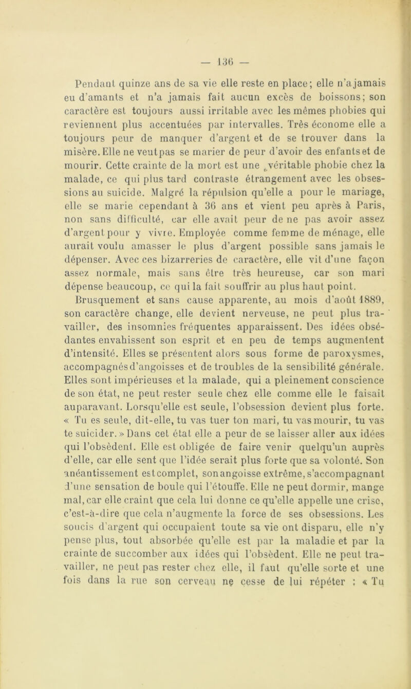 13() — PendaiiL quinze ans de sa vie elle reste en place; elle n’a jamais eu d’amants et n’a jamais fait aucun excès de boissons; son caractère est toujours aussi irritable avec les mêmes phobies qui reviennent plus accentuées par intervalles. Très économe elle a toujours peur de manquer d’argent et de se trouver dans la misère. Elle ne veutpas se marier de peur d'avoir des enfantset de mourir. Cette crainte de la mort est une ^véritable phobie chez la malade, ce qui plus tard contraste étrangement avec les obses- sions au suicide. Malgré la répulsion qu’elle a pour le mariage, elle se marie cependant à 30 ans et vient peu après à Paris, non sans dilficulté, car elle avait peur de ne pas avoir assez d’argent pour y vivre. Employée comme femme de ménage, elle aurait voulu amasser le plus d’argent possible sans jamais le dépenser. Avec ces bizarreries de caractère, elle vit d’une façon assez normale, mais sans être très heureuse^ car son mari dépense beaucoup, ce qui la fait souffrir au plus haut point. Brusquement et sans cause apparente, au mois d'août 1889, son caractère change, elle devient nerveuse, ne peut plus tra- vailler, des insomnies fréquentes apparaissent. Des idées obsé- dantes envahissent son esprit et en peu de temps augmentent d’intensité. Elles se présentent alors sous forme de paroxysmes, accompagnés d’angoisses et de troubles de la sensibilité générale. Elles sont impérieuses et la malade, qui a pleinement conscience de son état, ne peut rester seule chez elle comme elle le faisait auparavant. Lorsqu’elle est seule, l’obsession devient plus forte. « Tu es seule, dit-elle, tu vas tuer ton mari, tu vas mourir, tu vas te suicider. » Dans cet état elle a peur de se laisser aller aux idées (jui l’obsèdenl. Elle est obligée de faire venir quelqu’un auprès d’elle, car elle sent que l’idée serait plus forte que sa volonté. Son anéantissement estcomplet, son angoisse extrême, s’accompagnant d’une sensation de boule qui l’étouffe. Elle ne peut dormir, mange mal, car elle craint que cela lui donne ce qu’elle appelle une crise, c’est-à-dire que cela n’augmente la force de ses obsessions. Les soucis d’argent qui occupaient toute sa vie ont disparu, elle n’y pense plus, tout absorbée qu’elle est par la maladie et par la crainte de succomber aux idées qui l’obsèdent. Elle ne peul tra- vailler, ne peut pas rester chez elle, il faut qu’elle sorte et une fois dans la rue son cerveau ne cesse de lui répéter : Tu