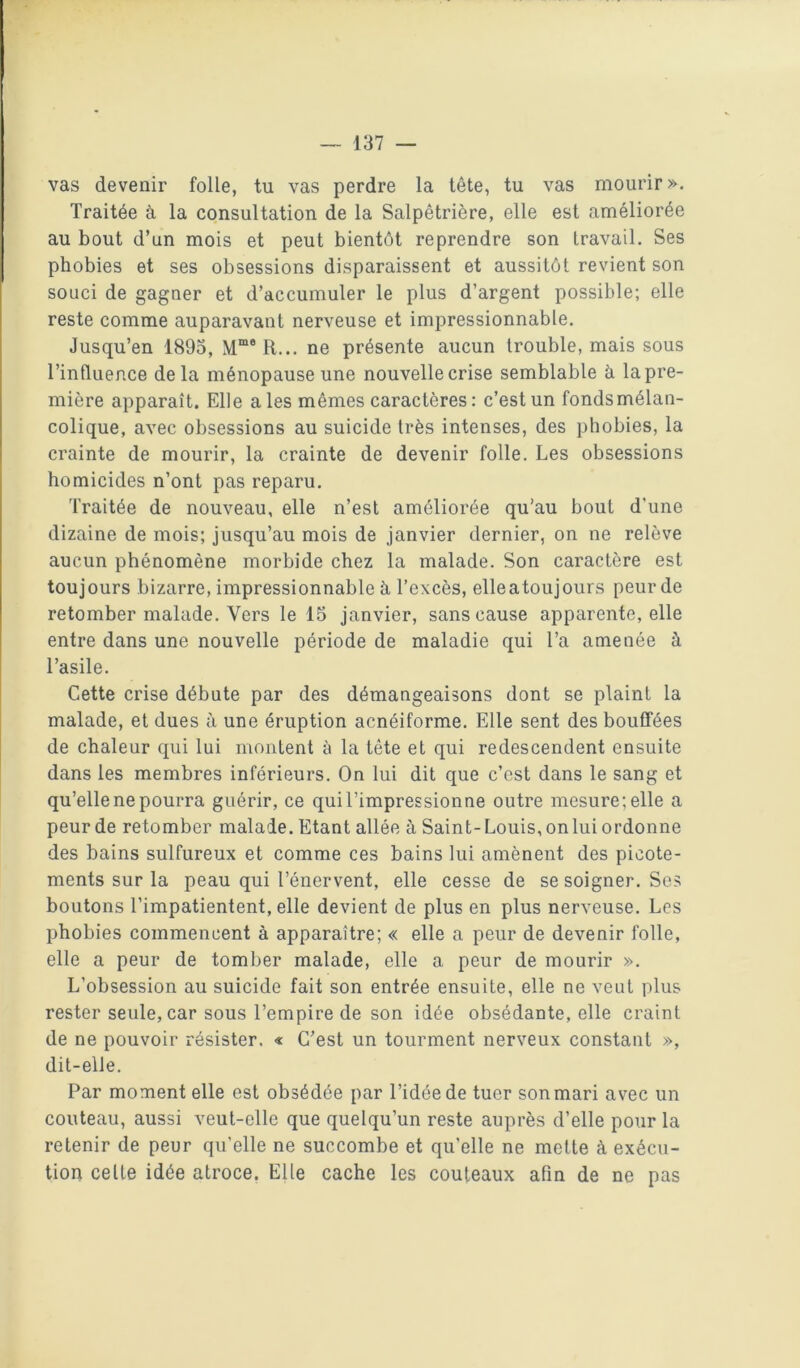 vas devenir folle, tu vas perdre la tête, tu vas mourir >>. Traitée à la consultation de la Salpêtrière, elle est améliorée au bout d’un mois et peut bientôt reprendre son travail. Ses phobies et ses obsessions disparaissent et aussitôt revient son souci de gagner et d’accumuler le plus d’argent possible; elle reste comme auparavant nerveuse et impressionnable. Jusqu’en 1893, ne présente aucun trouble, mais sous l’influence delà ménopause une nouvelle crise semblable à la pre- mière apparaît. Elle aies mêmes caractères: c’est un fondsmélan- colique, avec obsessions au suicide très intenses, des phobies, la crainte de mourir, la crainte de devenir folle. Les obsessions homicides n’ont pas reparu. Traitée de nouveau, elle n’est améliorée qu’au bout d’une dizaine de mois; jusqu’au mois de janvier dernier, on ne relève aucun phénomène morbide chez la malade. Son caractère est toujours bizarre, impressionnable à l’excès, elleatoujours peur de retomber malade. Vers le 15 janvier, sans cause apparente, elle entre dans une nouvelle période de maladie qui l’a amenée à l’asile. Cette crise débute par des démangeaisons dont se plaint la malade, et dues à une éruption acnéiforme. Elle sent des bouffées de chaleur qui lui montent à la tête et qui redescendent ensuite dans les membres inférieurs. On lui dit que c’est dans le sang et qu’elle ne pourra guérir, ce qui l’impressionne outre mesure; elle a peur de retomber malade. Etant allée à Saint-Louis, on lui ordonne des bains sulfureux et comme ces bains lui amènent des picote- ments sur la peau qui l’énervent, elle cesse de se soigner. Ses boutons l’impatientent, elle devient de plus en plus nerveuse. Les phobies commencent à apparaître; « elle a peur de devenir folle, elle a peur de tomber malade, elle a peur de mourir ». L’obsession au suicide fait son entrée ensuite, elle ne veut plus rester seule, car sous l’empire de son idée obsédante, elle craint de ne pouvoir résister. « C’est un tourment nerveux constant », dit-elle. Par moment elle est obsédée par l’idée de tuer son mari avec un couteau, aussi veut-elle que quelqu’un reste auprès d’elle pour la retenir de peur qu’elle ne succombe et qu’elle ne mette à exécu- tion celle idée atroce. Elle cache les couteaux afin de ne pas
