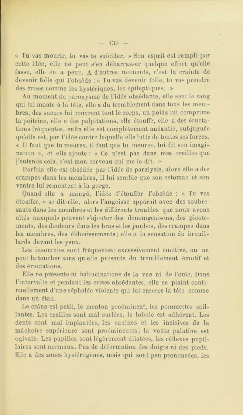 13!) « Tu vas mourir, tu vas te suicider. » Son esprit est rempli par cette idée, elle ne peut s’en débarrasser quelque effort qu’elle fasse, elle en a peur. A d’autres moments, c’est la crainte de devenir folle qui l’obsède : « Tu vas devenir folle, tu vas prendre des crises comme les hystériques, les épileptiques. » Au moment du paroxysme de l’idée obsédante, elle sent le sang qui lui monte à la tête, elle a du tremblement dans tous les mem- bres, des sueurs lui couvrent tout le corps, un poids lui comprime la poitrine, elle a des palpitations, elle étouffe, elle a des éructa- tions fréquentes, enfin elle est complètement anéantie, subjuguée qu’elle est, par l’idée contre laquelle elle lutte de toutes ses forces. « Il faut que tu meures, il faut que tu meures, lui dit son imagi- nation », et elle ajoute : « Ce n’est pas dans mes oreilles que j’entends cela, c’est mon cerveau qui me le dit. » Parfois elle est obsédée par l’idée de paralysie, alors elle a des crampes dans les membres, il lui semble que son estomac et son ventre lui remontent à la gorge. Quand elle a mangé, l’idée d’étouffer l’obsède : « Tu vas étouffer, » se dit-elle, alors l’angoisse apparaît avec des soubre- sauts dans les membres et les différents troubles que nous avons cités auxquels peuvent s’ajouter des démangeaisons, des picote- ments, des douleurs dans les bras et les jambes, des crampes dans les membres, des éblouissements; elle a la sensation de brouil- lards devant les yeux. Les insomnies sont fréquentes; excessivement émotive, on ne peut la toucher sans qu’elle présente du tremblement émotif et des éructations. Elle ne présente ni hallucinations de la vue ni de l’ouïe. Dans l’intervalle et pendant les crises obsédantes, elle se plaint conti- nuellement d’une céphalée violente qui lui enserre la tête comme dans un étau. Le crâne est petit, le menton proéminent, les pommettes sail- lantes. Les oreilles sont mal ourlées, le lobule est adhérent. Les dents sont mal implantées, les canines et les incisives de la mâchoire supérieure sont proéminentes; la voûte palatine est ogivale. Les pupilles sont légèrement dilatées, les réllexes pupil- laires sont normaux. Pas de déformation des doigts ni des pieds. Elle a des zones hystérogènes, mais qui sont peu prononcées, les