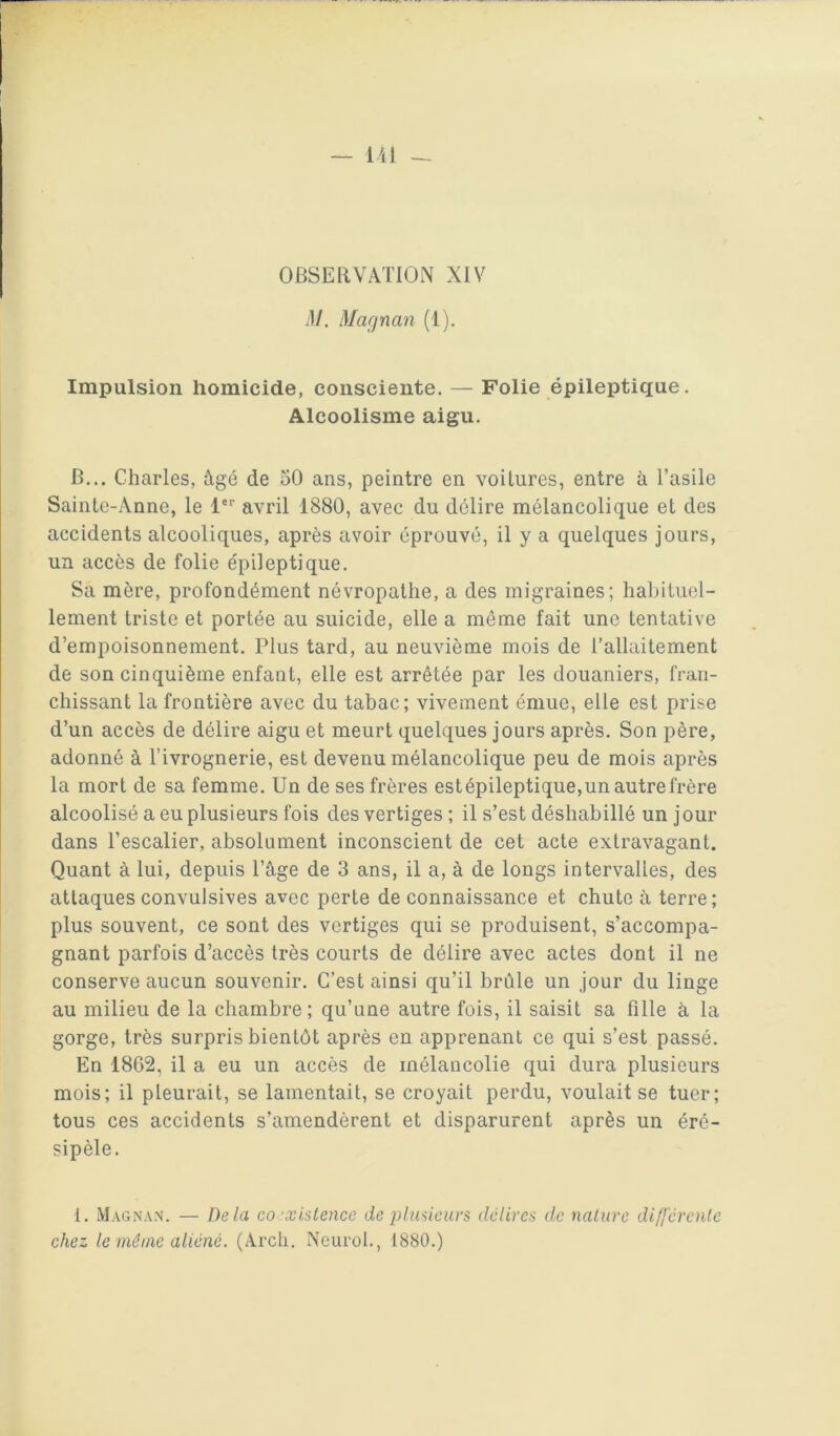 OBSEllVATlON XIV M. Magnan (1). Impulsion homicide, consciente. — Folie épileptique. Alcoolisme aigu. B... Charles, âgé de 50 ans, peintre en voitures, entre à l’asile Sainte-Anne, le l avril 1880, avec du délire mélancolique et des accidents alcooliques, après avoir éprouvé, il y a quelques jours, un accès de folie épileptique. Sa mère, profondément névropathe, a des migraines; habituel- lement triste et portée au suicide, elle a même fait une tentative d’empoisonnement. Plus tard, au neuvième mois de l’allaitement de son cinquième enfant, elle est arrêtée par les douaniers, fran- chissant la frontière avec du tabac; vivement émue, elle est prise d’un accès de délire aigu et meurt quelques jours après. Son père, adonné à l’ivrognerie, est devenu mélancolique peu de mois après la mort de sa femme. Un de ses frères est épileptique,un autre frère alcoolisé a eu plusieurs fois des vertiges ; il s’est déshabillé un jour dans l’escalier, absolument inconscient de cet acte extravagant. Quant à lui, depuis l’âge de 3 ans, il a, à de longs intervalles, des attaques convulsives avec perte de connaissance et chute à terre; plus souvent, ce sont des vertiges qui se produisent, s’accompa- gnant parfois d’accès très courts de délire avec actes dont il ne conserve aucun souvenir. C’est ainsi qu’il brûle un jour du linge au milieu de la chambre; qu’une autre fois, il saisit sa fille à la gorge, très surpris bientôt après en apprenant ce qui s’est passé. En 1862, il a eu un accès de mélancolie qui dura plusieurs mois; il pleurait, se lamentait, se croyait perdu, voulait se tuer; tous ces accidents s’amendèrent et disparurent après un éré- sipèle. 1. Magnan. — Delà co ’xlstence de plumurs délires de nalure différcnlc chez le même aliéné. (Arch. Neurol., 1880.)