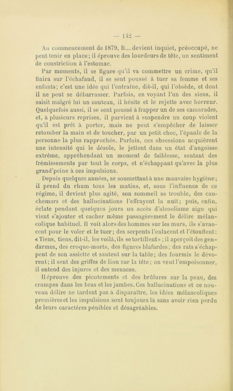 Au comraencernent de 1879, li... devient inquiet, préoccupé, ne peut tenir en place; il éprouve des lourdeurs de tête, un sentiment de constriction à l’estomac. Par moments, il se figure (pi’il va commettre un crime, qu’il finira sur l’échafaud, il se sent poussé à tuer sa femme et ses enfants; c’est une idée qui l’entraîne, dit-il, qui l’obsède, et dont il ne peut se débarrasser. Parfois, en voyant l’un des siens, il saisit malgré lui un couteau, il hésite et le rejette avec horreur. Quelquefois aussi, il se sent poussé à frapper un de ses camarades, et, à plusieurs reprises, il parvient à suspendre un coup violent qu’il est prêt à porter, mais ne peut s’empêcher de laisser retomber la main et de toucher, par un petit choc, l’épaule de la personne la plus rapprochée. Parfois, ces obsessions acquièrent une intensité qui le désole, le jettent dans un état d’angoisse extrême, appréhendant un moment de faiblesse, sentant des frémissements par tout le corps, et n’échappant qu’avec la plus grand’peine à ces impulsions. Depuis quelques années, se soumettant à une mauvaise hygiène; il prend du rhum tous les matins, et, sous l’infiuence de ce régime, il devient plus agité, son sommeil se trouble, des cau- chemars et des hallucinations l’effrayent la nuit; puis, enfin, éclate pendant quelques jours un accès d’alcoolisme aigu qui vient s’ajouter et cacher même passagèrement le délire mélan- colique habituel. Il voit alors des hommes sur les murs, ils s’avan- cent pour le voler et le tuer; des serpents l’enlacent et l’étouffent: «Tiens, tiens, dit-il, les voilà, ils se tortillent »; il aperçoit des gen- darmes, des croque-morts, des figures blafardes ; des rats s'échap- pent de son assiette et sautent sur la table; des fourmis le dévo- rent; il sent des griffes de lion sur la tête; on veut l’empoisonner, il entend des in jures et des menaces. Il éprouve des picotements et des brûlures sur la peau^ des crampes dans les bras et les jambes. Ces hallucinations et ce nou- veau délire ne tardent pas à disparaître, les idées mélancoliques premières et les impulsions sont toujours là sans avoir rien perdu de leurs caractères pénibles et désagréables.