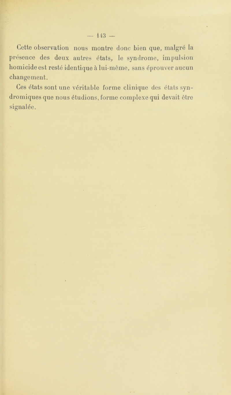 Cette observation nous montre donc bien que, malgré la présence des deux autres états, le syndrome, impulsion homicide est resté identique à lui-même, sans éprouver aucun change ment. Ces états sont une véritable forme clinique des états syn- dromiques que nous étudions, forme complexe qui devait être signalée.