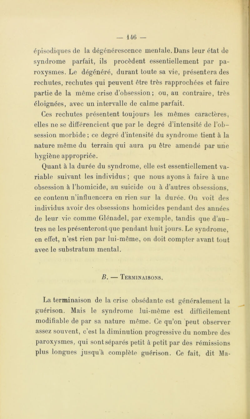 épisodiques de la dégénérescence mentale. Dans leur état de syndrome parfait, ils procèdent essentiellement par pa- roxysmes. Le dégénéré, durant toute sa vie, présentera des rechutes, rechutes qui peuvent être très rapprochées et faire partie de la meme crise d’obsession ; ou, au contraire, très éloignées, avec un intervalle de calme parfait. Ces rechutes présentent toujours les mêmes caractères, elles ne se différencient que par le degré d’intensité de l’ob- session morbide ; ce degré d’intensité du syndrome tient à la nature même du terrain qui aura pu être amendé par une hygiène appropriée. Quant à la durée du syndrome, elle est essentiellement va- riable suivant les individus ; que nous ayons à faire à une obsession à l’homicide, au suicide ou à d’autres obsessions, ce contenu n’influencera en rien sur la durée. On voit des individus avoir des obsessions homicides pendant des années de leur vie comme Glénadel, par exemple, tandis que d’au- tres ne les présenteront que pendant huit jours. Le syndrome, en effet, n’est rien par lui-même, on doit compter avant tout avec le substratum mental. B. — Terminaisons. La terminaison de la crise obsédante est généralement la guérison. Mais le syndrome lui-même est difficilement modifiable de par sa nature même. Ce qu’on peut observer assez souvent, c’est ta diminution progressive du nombre des paroxysmes, qui sont séparés petit à petit par des rémissions plus longues jusqu’à complète guérison. Ce fait, dit Ma-