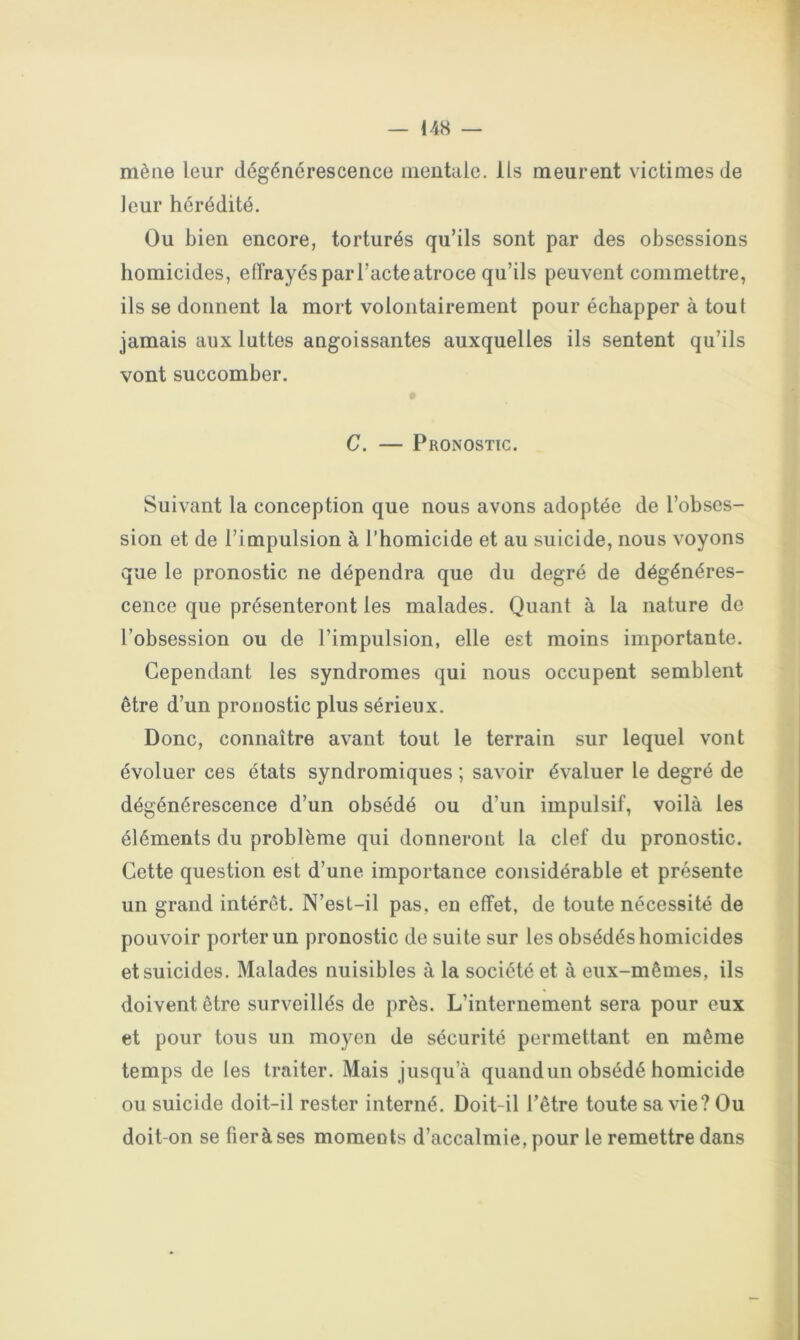 mène leur dégénérescence mentale. Ils meurent victimes de leur hérédité. Ou bien encore, torturés qu’ils sont par des obsessions homicides, efîrayés par l’acte atroce qu’ils peuvent commettre, ils se donnent la mort volontairement pour échapper à tout jamais aux luttes angoissantes auxquelles ils sentent qu’ils vont succomber. C. — Pronostic. Suivant la conception que nous avons adoptée de l’obses- sion et de l’impulsion à l’homicide et au suicide, nous voyons que le pronostic ne dépendra que du degré de dégénéres- cence que présenteront les malades. Quant à la nature de l’obsession ou de l’impulsion, elle est moins importante. Cependant les syndromes qui nous occupent semblent être d’un pronostic plus sérieux. Donc, connaître avant tout le terrain sur lequel vont évoluer ces états syndromiques ; savoir évaluer le degré de dégénérescence d’un obsédé ou d’un impulsif, voilà les éléments du problème qui donneront la clef du pronostic. Cette question est d’une importance considérable et présente un grand intérêt. N’est-il pas, en effet, de toute nécessité de pouvoir porter un pronostic de suite sur les obsédés homicides et suicides. Malades nuisibles à la société et à eux-mêmes, ils doivent être surveillés de près. L’internement sera pour eux et pour tous un moyen de sécurité permettant en même temps de les traiter. Mais jusqu’à quand un obsédé homicide ou suicide doit-il rester interné. Doit-il l’être toute sa vie? Ou doit-on se fieràses moments d’accalmie, pour le remettre dans